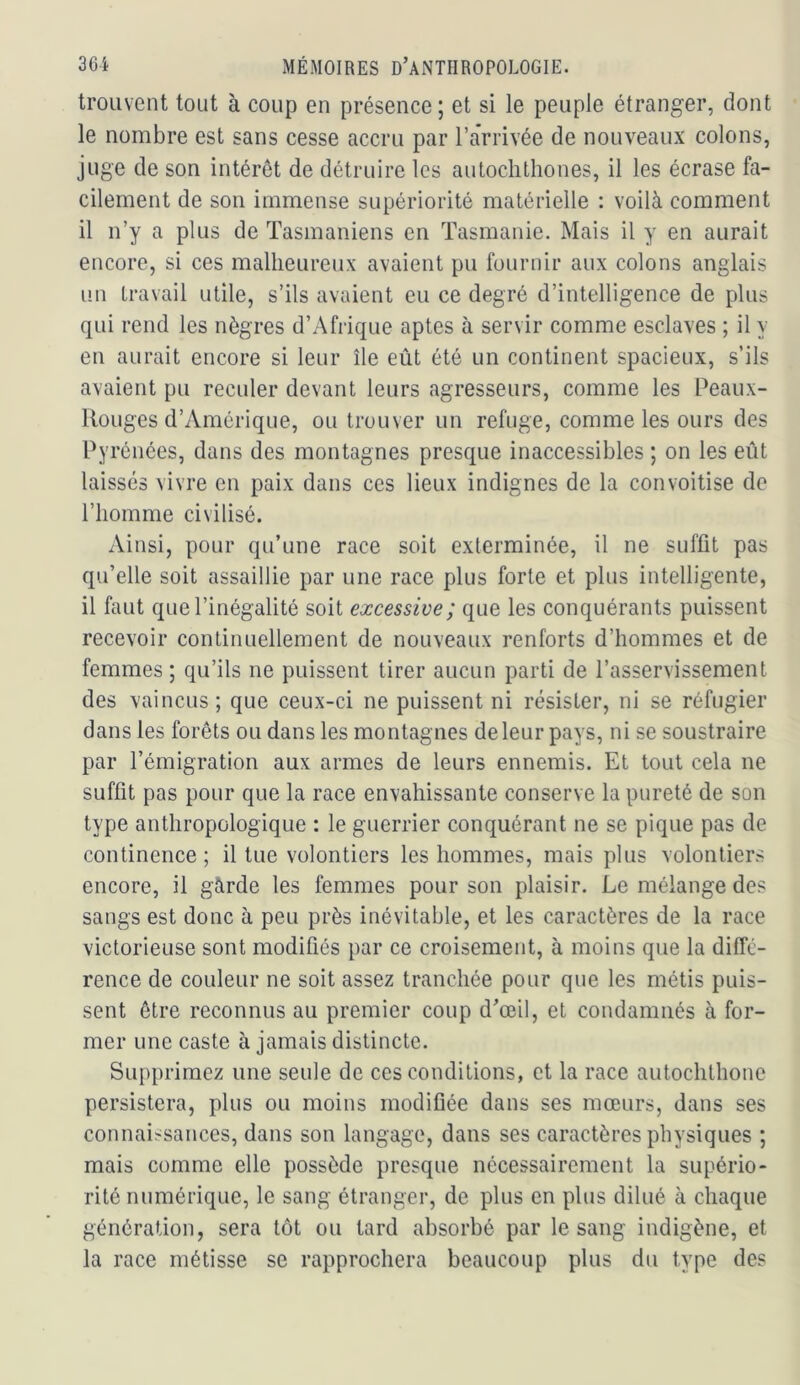trouvent tout à coup en présence; et si le peuple étranger, dont le nombre est sans cesse accru par l’arrivée de nouveaux colons, juge de son intérêt de détruire les au loch thon es, il les écrase fa- cilement de son immense supériorité matérielle : voilà comment il n’y a plus de Tasmaniens en Tasmanie. Mais il y en aurait encore, si ces malheureux avaient pu fournir aux colons anglais un travail utile, s’ils avaient eu ce degré d’intelligence de plus qui rend les nègres d’Afrique aptes à servir comme esclaves ; il y en aurait encore si leur île eût été un continent spacieux, s’ils avaient pu reculer devant leurs agresseurs, comme les Peaux- Rouges d’Amérique, ou trouver un refuge, comme les ours des Pyrénées, dans des montagnes presque inaccessibles ; on les eût laissés vivre en paix dans ces lieux indignes de la convoitise de l’homme civilisé. Ainsi, pour qu’une race soit exterminée, il ne suffit pas qu’elle soit assaillie par une race plus forte et plus intelligente, il faut que l’inégalité soit excessive; que les conquérants puissent recevoir continuellement de nouveaux renforts d’hommes et de femmes ; qu’ils ne puissent tirer aucun parti de l’asservissement des vaincus ; que ceux-ci ne puissent ni résister, ni se réfugier dans les forêts ou dans les montagnes de leur pays, ni se soustraire par l’émigration aux armes de leurs ennemis. Et tout cela ne suffit pas pour que la race envahissante conserve la pureté de son type anthropologique : le guerrier conquérant ne se pique pas de continence ; il tue volontiers les hommes, mais plus volontiers encore, il gârde les femmes pour son plaisir. Le mélange des sangs est donc à peu près inévitable, et les caractères de la race victorieuse sont modifiés par ce croisement, à moins que la diffé- rence de couleur ne soit assez tranchée pour que les métis puis- sent être reconnus au premier coup d’œil, et condamnés à for- mer une caste à jamais distincte. Supprimez une seule de ces conditions, et la race autochthone persistera, plus ou moins modifiée dans ses mœurs, dans ses connaissances, dans son langage, dans ses caractères physiques ; mais comme elle possède presque nécessairement la supério- rité numérique, le sang étranger, de plus en plus dilué à chaque génération, sera tôt ou tard absorbé par le sang indigène, et la race métisse se rapprochera beaucoup plus dii type des