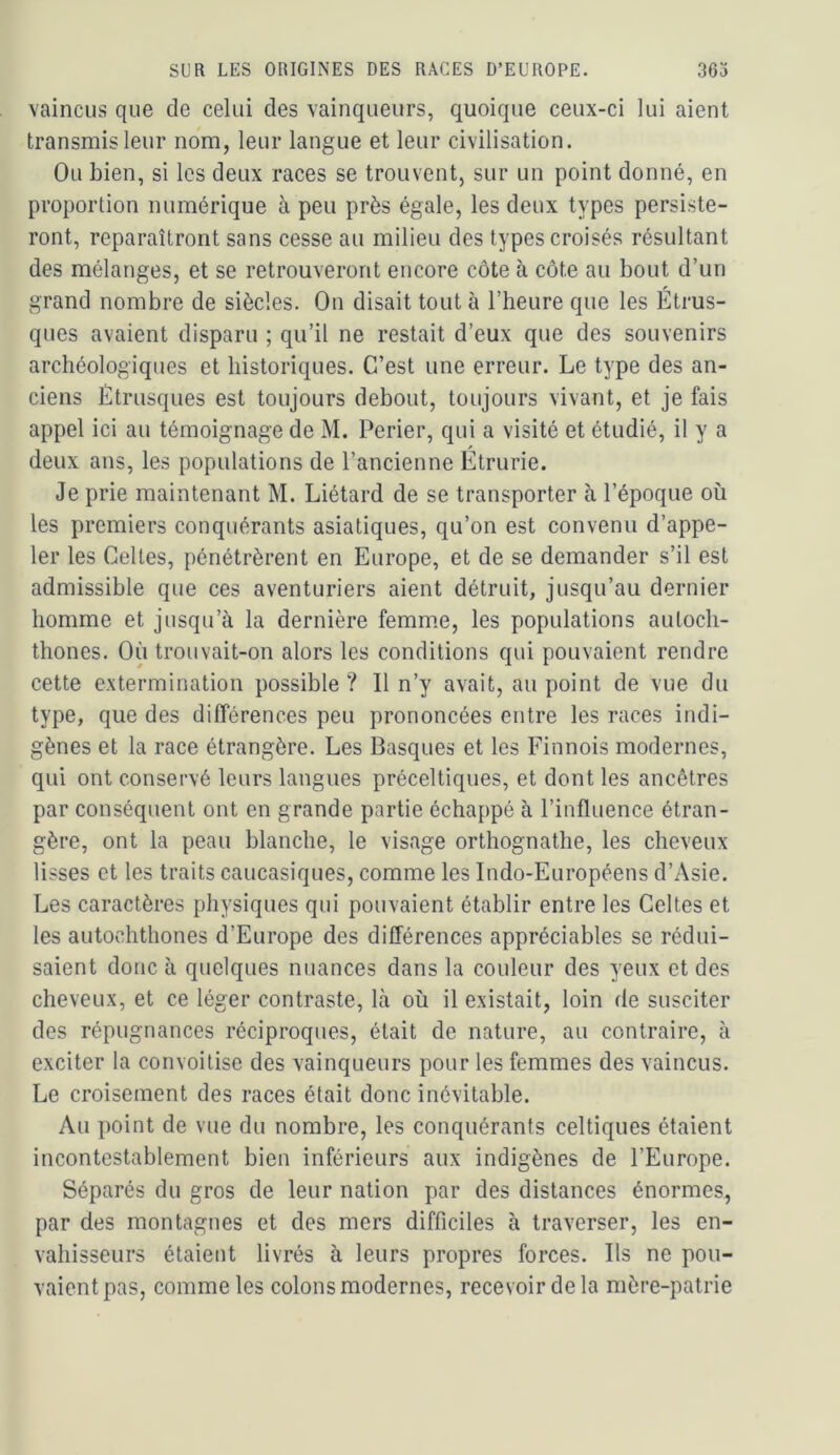 vaincus que de celui des vainqueurs, quoique ceux-ci lui aient transmis leur nom, leur langue et leur civilisation. Ou bien, si les deux races se trouvent, sur un point donné, en proportion numérique à peu près égale, les deux types persiste- ront, reparaîtront sans cesse au milieu des types croisés résultant des mélanges, et se retrouveront encore côte à côte au bout d’un grand nombre de siècles. On disait tout à l’heure que les Étrus- ques avaient disparu ; qu’il ne restait d’eux que des souvenirs archéologiques et historiques. C’est une erreur. Le type des an- ciens Étrusques est toujours debout, toujours vivant, et je fais appel ici au témoignage de M. Perier, qui a visité et étudié, il y a deux ans, les populations de l’ancienne Etrurie. Je prie maintenant M. Liétard de se transporter à l’époque où les premiers conquérants asiatiques, qu’on est convenu d’appe- ler les Celtes, pénétrèrent en Europe, et de se demander s’il est admissible que ces aventuriers aient détruit, jusqu’au dernier homme et jusqu’à la dernière femm.e, les populations autocli- thones. Où trouvait-on alors les conditions qui pouvaient rendre cette extermination possible ? Il n’y avait, au point de vue du type, que des différences peu prononcées entre les races indi- gènes et la race étrangère. Les Basques et les Finnois modernes, qui ont conservé leurs langues préceltiques, et dont les ancêtres par conséquent ont en grande partie échappé à l’influence étran- gère, ont la peau blanche, le visage orthognathe, les cheveux lisses et les traits caucasiques, comme les Indo-Européens d’Asie. Les caractères physiques qui pouvaient établir entre les Celtes et les autochthones d’Europe des différences appréciables se rédui- saient donc à quelques nuances dans la couleur des yeux et des cheveux, et ce léger contraste. Là où il existait, loin de susciter des répugnances réciproques, était de nature, au contraire, à exciter la convoitise des vainqueurs pour les femmes des vaincus. Le croisement des races était donc inévitable. Au point de vue du nombre, les conquérants celtiques étaient incontestablement bien inférieurs aux indigènes de l’Europe. Séparés du gros de leur nation par des distances énormes, par des montagnes et des mers difficiles à traverser, les en- vahisseurs étaient livrés à leurs propres forces. Ils ne pou- vaient pas, comme les colons modernes, recevoir de la mère-patrie
