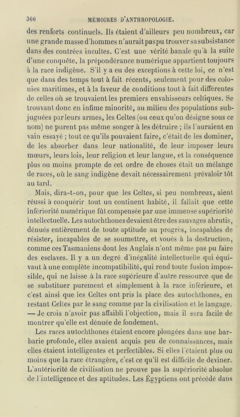 des renforts continuels. Ils étaient d’ailleurs peu nombreux, car une grande masse d’hommes n’aurait pas pu trouver sa subsistance dans des contrées incultes. C’est une vérité banale qu’à la suite d’une conquête, la prépondérance numérique appartient toujours à la race indigène. S’il y a eu des exceptions à cette loi, ce n’est que dans des temps tout à fait récents, seulement pour des colo- nies maritimes, et à la faveur de conditions tout à fait différentes de celles où se trouvaient les premiers envahisseurs celtiques. Se trouvant donc en infime minorité, au milieu des populations sub- juguées parleurs armes, les Celtes (ou ceux qu’on désigne sous ce nom) ne purent pas môme songer à les détruire ; ils l’auraient en vain essayé ; tout ce qu’ils pouvaient faire, c’était de les dominer, de les absorber dans leur nationalité, de leur imposer leurs mœurs, leurs lois, leur religion et leur langue, et la conséquence plus ou moins prompte de cet ordre de choses était un mélange de races, où le sang indigène devait nécessairement prévaloir tôt au tard. Mais, dira-t-on, pour que les Celtes, si peu nombreux, aient réussi à conquérir tout un continent habité, il fallait que cette infériorité numérique fût compensée par une immense supériorité intellectuelle. Les autochthones devaient être des sauvages abrutis, dénués entièrement de toute aptitude au progrès, incapables de ’ résister, incapables de se soumettre, et voués à la destruction, comme cesTasmaniens dont les Anglais n’ont même pas pu faire des esclaves. Il y a un degré d’inégalité intellectuelle qui équi- vaut à une complète incompatibilité, qui rend toute fusion impos- sible, qui ne laisse à la race supérieure d’autre ressource que de se substituer purement et simplement à la race inférieure, et c’est ainsi que les Celtes ont pris la place des autochthones, en restant Celtes par le sang comme par la civilisation et le langage. — Je crois n’avoir pas affaibli l’objection, mais il sera facile de montrer qu’elle est dénuée de fondement. Les races autochthones étaient encore plongées dans une bar- barie profonde, elles avaient acquis peu de connaissances, mais elles étaient intelligentes et perfectibles. Si elles l’étaient plus ou moins que la race étrangère, c’est ce qu’il est difficile de deviner. L’antériorité de civilisation ne prouve pas la supériorité absolue de l’intelligence et des aptitudes. Les Égyptiens ont précédé dans