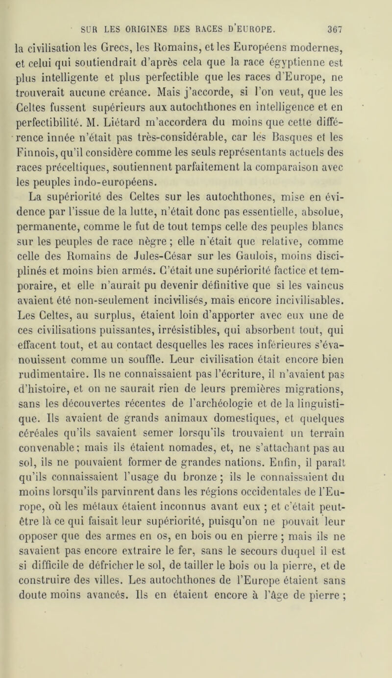la civilisation les Grecs, les Romains, elles Européens modernes, et celui qui soutiendrait d’après cela que la race égyptienne est plus intelligente et plus perfectible que les races d’Europe, ne trouverait aucune créance. Mais j’accorde, si l’on veut, que les Celtes fussent supérieurs aux autoclithones en intelligence et en perfectibilité. M. Liétard m’accordera du moins que cette diffé- rence innée n’était pas très-considérable, car les Basques et les Finnois, qu’il considère comme les seuls représentants actuels des races préceltiques, soutiennent parfaitement la comparaison avec les peuples indo-européens. La supériorité des Celtes sur les autoclithones, mise en évi- dence par l’issue de la lutte, n’était donc pas essentielle, absolue, permanente, comme le fut de tout temps celle des peuples blancs sur les peuples de race nègre ; elle n'était que relative, comme celle des Romains de Jules-César sur les Gaulois, moins disci- plinés et moins bien armés. C’était une supériorité factice et tem- poraire, et elle n’aurait pu devenir définitive que si les vaincus avaient été non-seulement incivilisés^ mais encore incivilisables. Les Celtes, au surplus, étaient loin d’apporter avec eux une de ces civilisations puissantes, irrésistibles, qui absorbent tout, qui effacent tout, et au contact desquelles les races inférieures s’éva- nouissent comme un souffle. Leur civilisation était encore bien rudimentaire. Us ne connaissaient pas l’écriture, il n’avaient pas d’histoire, et on ne saurait rien de leurs premières migrations, sans les découvertes récentes de l’archéologie et de la linguisti- que. Ils avaient de grands animaux domestiques, et quelques céréales qu’ils savaient semer lorsqu’ils trouvaient un terrain convenable ; mais ils étaient nomades, et, ne s’attachant pas au sol, ils ne pouvaient former de grandes nations. Enfin, il paraît qu’ils connaissaient l’usage du bronze; ils le connaissaient du moins lorsqu’ils parvinrent dans les régions occidentales de l’Eu- rope, où les métaux étaient inconnus avant eux ; et c’était peut- être là ce qui faisait leur supériorité, puisqu’on ne pouvait leur opposer que des armes en os, en bois ou en pierre ; mais ils ne savaient pas encore extraire le fer, sans le secours duquel il est si difficile de défricher le sol, de tailler le bois ou la pierre, et de construire des villes. Les autochthones de l’Europe étaient sans doute moins avancés. Ils en étaient encore à l’âge de pierre ;