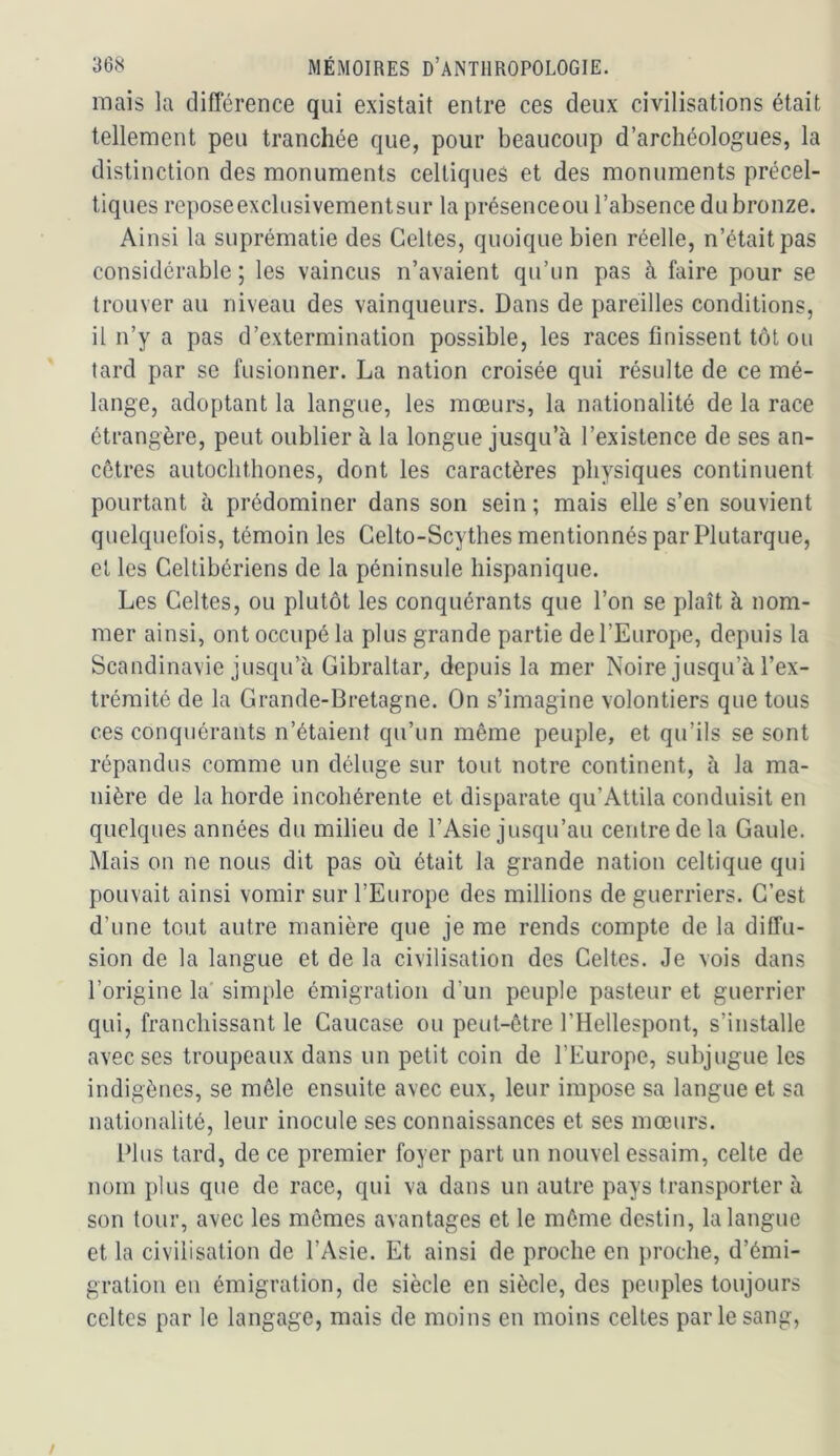 mais la différence qui existait entre ces deux civilisations était tellement peu tranchée que, pour beaucoup d’archéologues, la distinction des monuments celtiques et des monuments précel- tiques reposeexclusivementsur la présenceou l’absence du bronze. Ainsi la suprématie des Celtes, quoique bien réelle, n’était pas considérable; les vaincus n’avaient qu’un pas à faire pour se trouver au niveau des vainqueurs. Dans de pareilles conditions, il n’y a pas d’extermination possible, les races finissent tôt ou tard par se fusionner. La nation croisée qui résulte de ce mé- lange, adoptant la langue, les mœurs, la nationalité de la race étrangère, peut oublier à la longue jusqu’à l’existence de ses an- cêtres autochthones, dont les caractères physiques continuent pourtant à prédominer dans son sein ; mais elle s’en souvient quelquefois, témoin les Gelto-Scythes mentionnés par Plutarque, et les Cellibériens de la péninsule hispanique. Les Celtes, ou plutôt les conquérants que l’on se plaît à nom- mer ainsi, ont occupé la plus grande partie de l’Europe, depuis la Scandinavie jusqu’à Gibraltar, depuis la mer Noire jusqu’à l’ex- trémité de la Grande-Bretagne. On s’imagine volontiers que tous ces conquérants n’étaient qu’un même peuple, et qu’ils se sont répandus comme un déluge sur tout notre continent, à la ma- nière de la horde incohérente et disparate qu’Attila conduisit en quelques années du milieu de l’Asie jusqu’au centre de la Gaule. Mais on ne nous dit pas où était la grande nation celtique qui pouvait ainsi vomir sur l’Europe des millions de guerriers. C’est d’une tout autre manière que je me rends compte de la diffu- sion de la langue et de la civilisation des Celtes. Je vois dans l’origine la' simple émigration d’un peuple pasteur et guerrier qui, franchissant le Caucase ou peut-être l’Hellespont, s’installe avec ses troupeaux dans un petit coin de l’Europe, subjugue les indigènes, se mêle ensuite avec eux, leur impose sa langue et sa nationalité, leur inocule ses connaissances et ses mœurs. Plus tard, de ce premier foyer part un nouvel essaim, celte de nom plus que de race, qui va dans un autre pays transporter à son tour, avec les mêmes avantages et le même destin, la langue et la civilisation de l’Asie. Et ainsi de proche en proche, d’émi- gration en émigration, de siècle en siècle, des peuples toujours celtes par le langage, mais de moins en moins celtes parle sang,