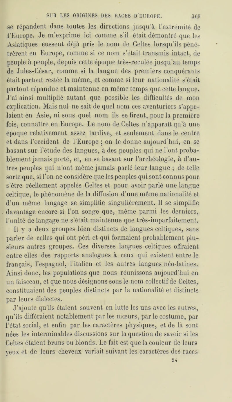 se répandent dans toutes les directions jusqu’à l’extrémité de l’Europe. Je m’exprime ici comme s’il était démontré que les Asiatiques eussent déjà pris le nom de Celtes lorsqu’ils péné- trèrent en Europe, comme si ce nom s’était transmis intact, de peuple à peuple, depuis cette époque très-reculée jusqu’au temps de Jules-César, comme si la langue des premiers conquérants était partout restée la même, et comme si leur nationalité s’était partout répandue et maintenue en même temps que cette langue. J’ai ainsi multiplié autant que possible les difficultés de mon explication. Mais nul ne sait de quel nom ces aventuriers s’appe- laient en Asie, ni sous quel nom ils se firent, pour la première fois, connaître en Europe. Le nom de Celtes n’apparaît qu’à une époque relativement assez tardive, et seulement dans le centre et dans l’occident de l’Europe ; on le donne aujourd’hui, en se basant sur l’étude des langues, à des peuples qui ne l’ont proba- blement jamais porté, et, en se basant sur l’archéologie, à d’au- tres peuples qui n’ont même jamais parlé leur langue ; de telle sorte que, si l’on ne considère que les peuples qui sont connus pour s’être réellement appelés Celtes et pour avoir parlé une langue celtique, le phénomène de la diffusion d’une même nationalité et d’un même langage se simplifie singulièrement. Il se simplifie davantage encore si l’on songe que, même parmi les derniers, l’unité de langage ne s’était maintenue que très-imparfaitement. Il y a deux groupes bien distincts de langues celtiques, sans parler de celles qui ont péri et qui formaient probablement plu- sieurs autres groupes. Ces diverses langues celtiques offraient entre elles des rapports analogues à ceux qui existent entre le français, l’espagnol, l’italien et les autres langues néo-latines. Ainsi donc, les populations que nous réunissons aujourd’hui en un faisceau, et que nous désignons sous le nom collectif de Celtes, constituaient des peuples distincts par la nationalité et distincts par leurs dialectes. J’ajoute qu’ils étaient souvent en lutte les uns avec les autres, qu’ils différaient notablement par les mœurs, par le costume, par l’état social, et enfin par les caractères physiques, et de là sont nées les interminables discussions sur la question de savoir si les Celtes étaient bruns ou blonds. Le fait est que la couleur de leurs yeux et de leurs cheveux variait suivant les caractères des races 2*