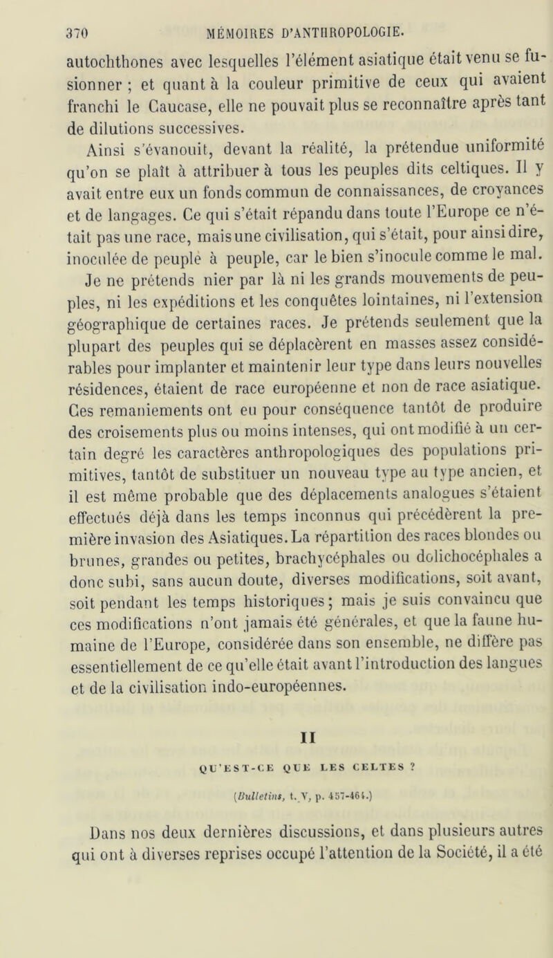 autochthones avec lesquelles l’élément asiatique était venu se fu- sionner ; et quant à la couleur primitive de ceux qui avaient franchi le Caucase, elle ne pouvait plus se reconnaître après tant de dilutions successives. Ainsi s’évanouit, devant la réalité, la prétendue uniformité qu’on se plaît à attribuer à tous les peuples dits celtiques. Il y avait entre eux un fonds commun de connaissances, de croyances et de langages. Ce qui s’était répandu dans toute l’Europe ce n é- tait pas une race, mais une civilisation, qui s’était, pour ainsi dire, inoculée de peuplé à peuple, car le bien s’inocule comme le mal. Je ne prétends nier par là ni les grands mouvements de peu- ples, ni les expéditions et les conquêtes lointaines, ni l’extension géographique de certaines races. Je prétends seulement que la plupart des peuples qui se déplacèrent en masses assez considé- rables pour implanter et maintenir leur type dans leurs nouvelles résidences, étaient de race européenne et non de race asiatique. Ces remaniements ont eu pour conséquence tantôt de produire des croisements plus ou moins intenses, qui ont modifié à un cer- tain degré les caractères anthropologiques des populations pri- mitives, tantôt de substituer un nouveau type au type ancien, et il est même probable que des déplacements analogues s’étaient effectués déjà dans les temps inconnus qui précédèrent la pre- mière invasion des Asiatiques. La répartition des races blondes ou brunes, grandes ou petites, brachycéphales ou dolichocéphales a donc subi, sans aucun doute, diverses modifications, soit avant, soit pendant les temps historiques; mais je suis convaincu que ces modifications n’ont jamais été générales, et que la faune hu- maine de l’Europe, considérée dans son ensemble, ne diffère pas essentiellement de ce qu’elle était avant l’introduction des langues et de la civilisation indo-européennes. II t>L’EST-»;K QtK LES CELTES ? [liulletius, t. V, p. 45'-46l.) Dans nos deux dernières discussions, et dans plusieurs autres qui ont à diverses reprises occupé l’attention de lu Société, il a été