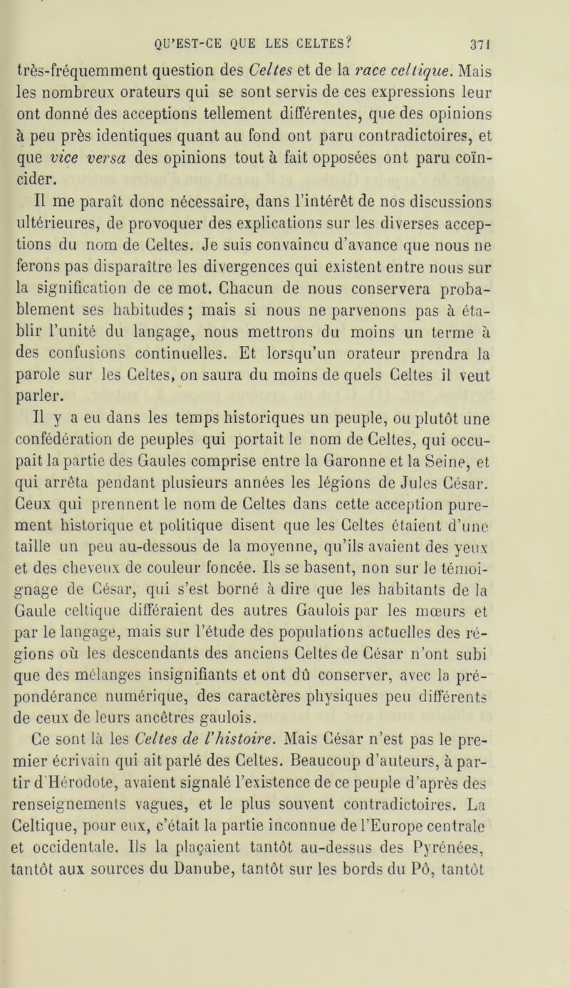 très-fréquemment question des Celtes et de la race celtique. Mais les nombreux orateurs qui se sont servis de ces expressions leur ont donné des acceptions tellement différentes, que des opinions à peu près identiques quant au fond ont paru contradictoires, et que vice versa des opinions tout à fait opposées ont paru coïn- cider. 11 me paraît donc nécessaire, dans l’intérêt de nos discussions ultérieures, de provoquer des explications sur les diverses accep- tions du nom de Celtes. Je suis convaincu d’avance que nous ne ferons pas disparaître les divergences qui existent entre nous sur la signification de ce mot. Chacun de nous conservera proba- blement ses habitudes ; mais si nous ne parvenons pas à éta- blir funité du langage, nous mettrons du moins un terme à des confusions continuelles. Et lorsqu’un orateur prendra la parole sur les Celtes, on saura du moins de quels Celtes il veut parler. Il y a eu dans les temps historiques un peuple, ou plutôt une confédération de peuples qui portait le nom de Celtes, qui occu- pait la partie des Gaules comprise entre la Garonne et la Seine, et qui arrêta pendant plusieurs années les légions de Jules César. Ceux qui prennent le nom de Celtes dans cette acce()tion pure- ment historique et politique disent que les Celtes étaient d’une taille un peu au-dessous de la moyenne, qu’ils avaient des yeux et des cheveux de couleur foncée. Ils se basent, non sur le témoi- gnage de César, qui s’est borné à dire que les habitants de la Gaule celtique différaient des autres Gaulois par les mœurs et par le langage, mais sur l’étude des populations actuelles des ré- gions où les descendants des anciens Celtes de César n’ont subi que des mélanges insignifiants et ont dû conserver, avec la pré- pondérance numérique, des caractères physiques peu différents de ceux de leurs ancêtres gaulois. Ce sont là les Celtes de l'histoire. Mais César n’est pas le pre- mier écrivain qui ait parlé des Celtes. Beaucoup d’auteurs, à par- tir d’Hérodote, avaient signalé l’existence de ce peuple d’après des renseignements vagues, et le plus souvent contradictoires. La Celtique, pour eux, c’était la partie inconnue de l’Europe centrale et occidentale. Ils la plaçaient tantôt au-dessus des Pyrénées, tantôt aux sources du Danube, tantôt sur les bords du Pô, tantôt