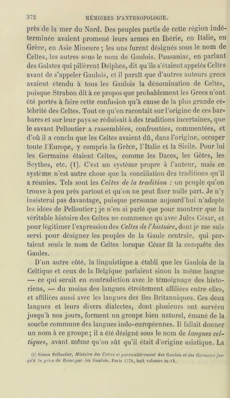 près de la mer du Nord. Des peuples partis de cette région indé- terminée avaient promené leurs armes en Ibérie, en Italie, en Grèce, en Asie Mineure ; les uns furent désignés sous le nom de Celtes, les autres sous le nom de Gaulois. Pausanias, en parlant des Galates qui pillèrent Delphes, dit qu’ils s’étaient appelés Celtes avant de s’appeler Gaulois, et il paraît que d’autres auteurs grecs avaient étendu à tous les Gaulois la dénomination de Celtes, puisque Strabon dit à ce propos que probablement les Grecs n’ont été portés à faire cette confusion qu’à cause de la plus grande cé- lébrité des Celtes. Tout ce qu’on racontait sur l’origine de ces bar- bares et sur leur pays se réduisait à des traditions incertaines, que le savant Pelloutier a rassemblées, confrontées, commentées, et d’où il a conclu que les Celtes avaient dû, dans l’origine, occuper toute l’Europe, y compris la Grèce, l’Italie et la Sicile. Pour lui les Germains étaient Celtes, comme les Daces, les Gètes, les Scythes, etc. (1). C’est un système propre à l’auteur, mais ce système n’est autre chose que la conciliation des traditions qu’il a réunies. Tels sont les Celtes de la tradition : un peuple qu’on trouve à peu près partout et qu’on ne peut fixer nulle part. Je n’y insisterai pas davantage, puisque personne aujourd’hui n’adopte les idées de Pelloutier; je n’en ai parlé que pour montrer que la véritable histoire des Celtes ne commence qu’avec Jules César, et pour légitimer l’expression des Celtes de l'histoire^ dont je me suis servi pour désigner les peuples de la Gaule centrale, qui por- taient seuls le nom de Celtes lorsque César fit la conquête des Gaules. D’un autre côté, la linguistique a établi que les Gaulois de la Celtique et ceux de la Belgique parlaient sinon la môme langue — ce qui serait en contradiction avec le témoignage des histo- riens, — du moins des langues étroitement affiliées entre elles, et affiliées aussi avec les langues des îles Britanniques. Ces deux langues et leurs divers dialectes, dont plusieurs ont survécu jusqu’à nos jours, forment un groupe bien naturel, émané de la souche commune des langues indo-européennes. Il fallait donner un nom à ce groupe ; il a été désigné sous le nom de langues cel- tiques, avant môme qu’on sût qu’il ôtait d’origine asiatique. La (I) Simon Pelloutier, Histoire des Celles et particulièrement des Gaulois et des Germains jus- qu'à la prise de Home par les Gaulois. Paris 1 770, huit volumes in-lî.