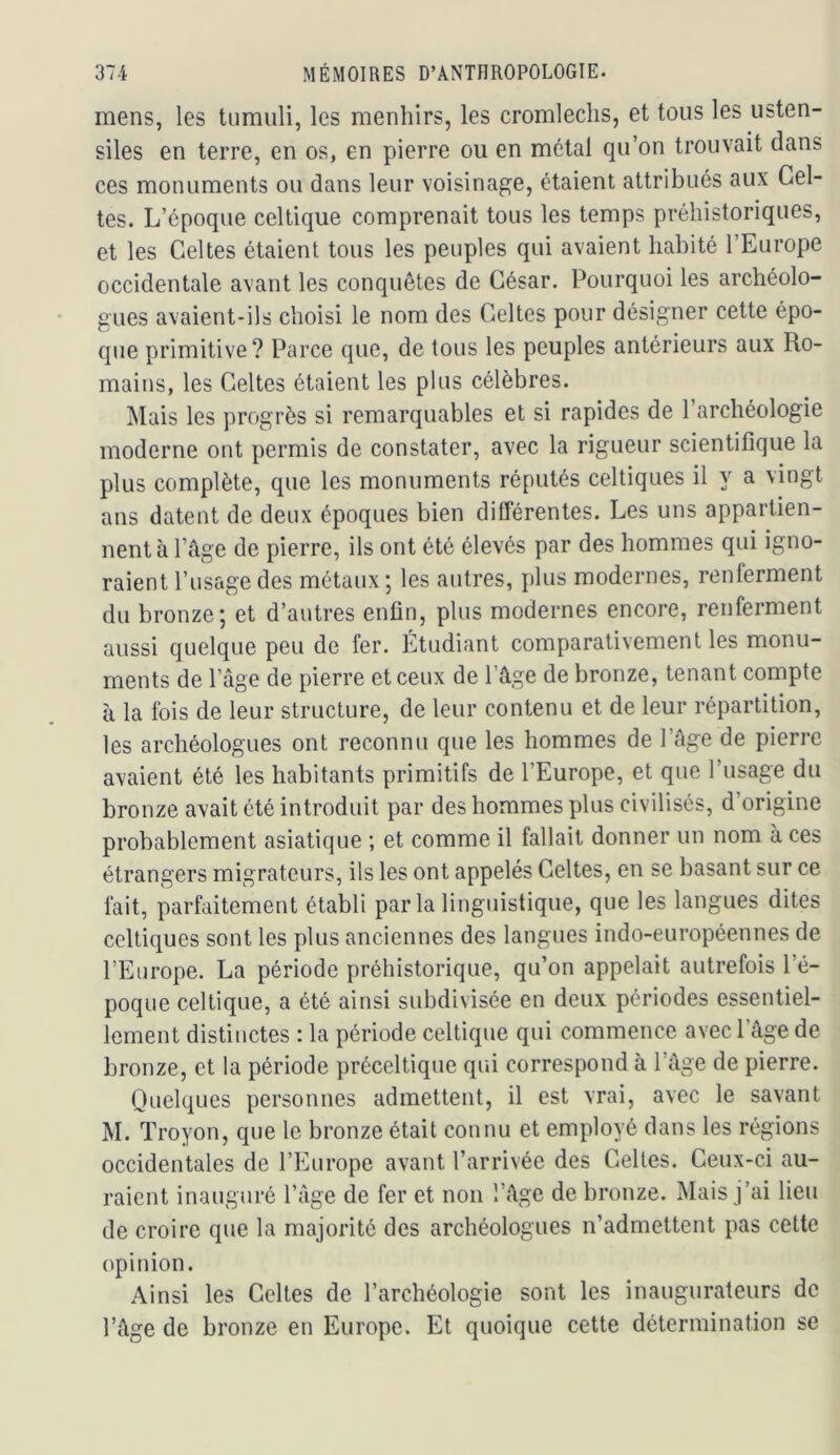 mens, les tumuli, les menhirs, les cromlechs, et tous les usten- siles en terre, en os, en pierre ou en métal qu’on trouvait dans ces monuments ou dans leur voisinage, étaient attribués aux Cel- tes. L’époque celtique comprenait tous les temps préhistoriques, et les Celtes étaient tous les peuples qui avaient habité l’Europe occidentale avant les conquêtes de César. Pourquoi les archéolo- gues avaient-ils choisi le nom des Celtes pour désigner cette épo- que primitive? Parce que, de tous les peuples antérieurs aux Ro- mains, les Celtes étaient les plus célèbres. Mais les progrès si remarquables et si rapides de l’archéologie moderne ont permis de constater, avec la rigueur scientifique la plus complète, que les monuments réputés celtiques il y a vingt ans datent de deux époques bien différentes. Les uns appartien- nent à l’âge de pierre, ils ont été élevés par des hommes qui igno- raient l’usage des métaux ; les autres, plus modernes, renferment du bronze; et d’autres enfin, plus modernes encore, renferment aussi quelque peu de fer. Étudiant comparativement les monu- ments de l’âge de pierre et ceux de l’âge de bronze, tenant compte à la fois de leur structure, de leur contenu et de leur répartition, les archéologues ont reconnu que les hommes de l’âge de pierre avaient été les habitants primitifs de l’Europe, et que l’usage du bronze avait été introduit par des hommes plus civilisés, d’origine probablement asiatique ; et comme il fallait donner un nom à ces étrangers migrateurs, ils les ont appelés Celtes, en se basant sur ce fait, parfaitement établi parla linguistique, que les langues dites celtiques sont les plus anciennes des langues indo-européennes de l’Europe. La période préhistorique, qu’on appelait autrefois l’é- poque celtique, a été ainsi subdivisée en deux périodes essentiel- lement distinctes : la période celtique qui commence avec 1 âge de bronze, et la période préceltique qui correspond à l’âge de pierre. Quelques personnes admettent, il est vrai, avec le savant M. Troyon, que le bronze était connu et employé dans les régions occidentales de l’Europe avant l’arrivée des Celtes. Ceux-ci au- raient inauguré l’âge de fer et non l’âge de bronze. Mais j’ai lieu de croire que la majorité des archéologues n’admettent pas cette opinion. Ainsi les Celtes de l’archéologie sont les inaugurateurs de l’âge de bronze en Europe. Et quoique cette détermination se