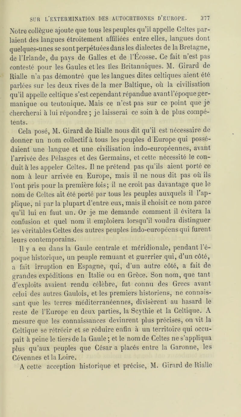Notre collègue ajoute que tous les peuples qu’il appelle Celtes par- laient des langues étroitement affiliées entre elles, langues dont quelques-unes sesontperpétuéesdansles dialectes de la Bretagne, de l’Irlande, du pays de Galles et de l’Écosse. Ce fait n’est pas contesté pour les Gaules et les îles Britanniques. M. Girard de Rialle n’a pas démontré que les langues dites celtiques aient été parlées sur les deux rives de la mer Baltique, où la civilisation qu’il appelle celtique s’est cependant répandue avant l’époque ger- manique ou teutonique. Mais ce n’est pas sur ce point que je chercherai à lui répondre ; je laisserai ce soin à de plus compé- tents. Cela posé, M. Girard de Rialle nous dit qu’il est nécessaire de donner un nom collectif à tous les peuples d Europe qui possé- daient une langue et une civilisation indo-européennes, avant l’arrivée des Pélasges et des Germains, et cette nécessité le con- duit à les appeler Celtes. Il ne prétend pas qu’ils aient porté ce nom à leur arrivée en Europe, mais il ne nous dit pas où ils l’ont pris pour la première fois; il ne croit pas davantage que le nom de Celtes ait été porté par tous les peuples auxquels il l’ap- plique, ni par la plupart d’entre eux, mais il choisit ce nom parce qu’il lui en faut un. Or je me demande comment il évitera la confusion et quel nom il emploiera lorsqu’il voudra distinguer les véritables Celtes des autres peuples indo-européens qui furent leurs contemporains. Il y a eu dans la Gaule centrale et méridionale, pendant l’é- poque historique, un peuple remuant et guerrier qui, d’un côté, a fait irruption en Espagne, qui, d’un autre côté, a fait de grandes expéditions en Italie ou en Grèce. Son nom, que tant d’exploits avaient rendu célèbre, fut connu des Grecs avant celui des autres Gaulois, et les premiers historiens, ne connais- sant que les terres méditerranéennes, divisèrent au hasard le reste de l’Europe en deux parties, la Scythie et la Celtique. A mesure que les connaissances devinrent plus précises, on vit la Celtique se rétrécir et se réduire enfin à un territoire qui occu- pait à peine le tiers de la Gaule ; et le nom de Celtes ne s’appliqua plus qu’aux peuples que César a placés entre la Garonne, les Gévennes et la Loire. A cette acception historique et précise, M. Girard de Rialle