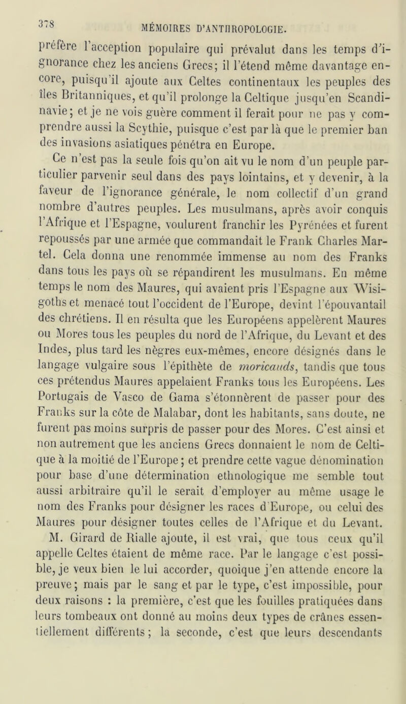 préfère 1 acception populaire qui prévalut dans les temps d'i- gnorance chez les anciens Grecs; il l’étend même davantage en- core, puisqu’il ajoute aux Celtes continentaux les peuples des îles Britanniques, et qu’il prolonge la Celtique jusqu’en Scandi- navie; et je ne vois guère comment il ferait pour ne pas y com- prendre aussi la Scytliie, puisque c’est par là que le premier ban des invasions asiatiques pénétra en Europe. Ce n est pas la seule fois qu’on ait vu le nom d’un peuple par- ticulier parvenir seul dans des pays lointains, et y devenir, à la faveur de l’ignorance générale, le nom collectif d’un grand nombre d’autres peuples. Les musulmans, après avoir conquis 1 Afrique et l’Espagne, voulurent franchir les Pyrénées et furent repoussés par une armée que commandait le Frank Charles Mar- tel. Cela donna une renommée immense au nom des Franks dans tous les pays où se répandirent les musulmans. En même temps le nom des Maures, qui avaient pris l’Espagne aux Wisi- gothset menacé tout l’occident de l’Europe, devint l’épouvantail des chrétiens. Il en résulta que les Européens appelèrent Maures ou Mores tous les peuples du nord de l’Afrique, du Levant et des Indes, plus tard les nègres eux-mêmes, encore désignés dans le langage vulgaire sous l’épithète de moricauds^ tandis que tous ces prétendus Maures appelaient Franks tous les Européens. Les Portugais de Vasco de Gama s’étonnèrent de passer pour des Fran ks sur la côte de Malabar, dont les habitants, sans doute, ne furent pas moins surpris de passer pour des Mores. C’est ainsi et non autrement que les anciens Grecs donnaient le nom de Celti- que à la moitié de l’Europe ; et prendre cette vague dénomination pour base d’une détermination ethnologique me semble tout aussi arbitraire qu’il le serait d’employer au même usage le nom des Franks pour désigner les races d’Europe, ou celui des Maures pour désigner toutes celles de l’Afrique et du Levant. M. Girard de Rialle ajoute, il est vrai, que tous ceux qu’il appelle Celtes étaient de même race. Par le langage c’est possi- ble, je veux bien le lui accorder, quoique j’en attende encore la preuve; mais par le sang et par le type, c’est impossible, pour deux raisons : la première, c’est que les fouilles pratiquées dans leurs tombeaux ont donné au moins deux types de crânes essen- liellement différents; la seconde, c’est que leurs descendants