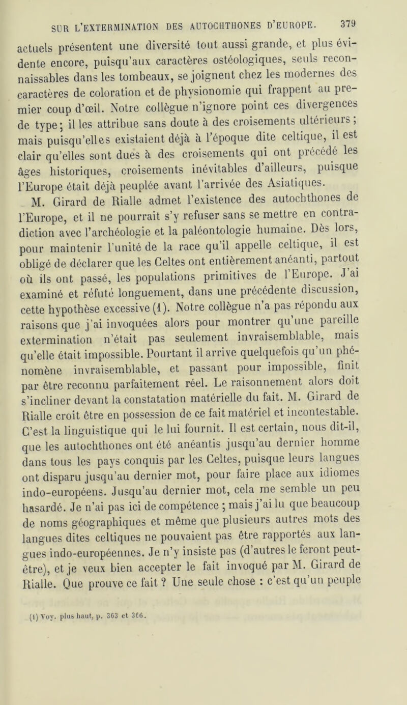 actuels présentent une diversité tout aussi grande, et plus évi- dente encore, puisqu’aux caractères ostéologiques, seuls recon- naissables dans les tombeaux, se joignent chez les modernes des caractères de coloration et de physionomie qui frappent au pre- mier coup d’œil. Notre collègue n’ignore point ces divergences de type; il les attribue sans doute à des croisements ultérieurs; mais puisqu’elles existaient déjà à 1 époque dite celtique, il est clair qu’elles sont dues à des croisements qui ont précédé les âges historiques, croisements inévitables d ailleurs, puisque l’Europe était déjà peuplée avant l’arrivée des Asiatiques. M. Girard de Rialle admet l’existence des autochthones de l’Europe, et il ne pourrait s’y refuser sans se mettre en contra- diction avec l’archéologie et la paléontologie humaine. Dès lors, pour maintenir l’unité de la race qu’il appelle celtique, il est obligé de déclarer que les Celtes ont entièrement anéanti, paitout où ils ont passé, les populations primitives de 1 Europe. J ai examiné et réfuté longuement, dans une précédente discussion, cette hypothèse excessive (1). Notre collègue n’a pas répondu aux raisons que j’ai invoquées alors pour montrer qu une paieille extermination n’était pas seulement invraisemblable, mais qu’elle était impossible. Pourtant il arrive quelquefois qu’un phé- nomène invraisemblable, et passant pour impossible, finit par être reconnu parfaitement réel. Le raisonnement alors doit s’incliner devant la constatation matérielle du fait. M. Girard de Rialle croit être en possession de ce fait matériel et incontestable. C’est la linguistique qui le lui fournit. Il est certain, nous dit-il, que les autochthones ont été anéantis jusqu’au dernier homme dans tous les pays conquis par les Celtes, puisque leurs langues ont disparu jusqu’au dernier mot, pour faire place aux idiomes indo-européens. Jusqu’au dernier mot, cela me semble un peu hasardé. Je n’ai pas ici de compétence ; mais j ai lu que beaucoup de noms géographiques et même que plusieurs autres mots des langues dites celtiques ne pouvaient pas être rapportés aux lan- gues indo-européennes. Je n’y insiste pas (d autres le feront peut- être), et je veux bien accepter le fait invoqué par M. Girard de Rialle. Que prouve ce fait ? Une seule chose : c est qu un peuple (l)Voy. plus liaut, p. 363 et 366.