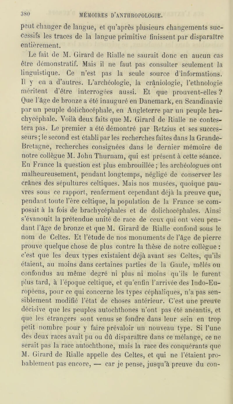 peut changer de langue, et qu’après plusieurs changements suc- cessifs les traces de la langue primitive finissent par disparaître entièrement. Le fait de M. Girard de Rialle ne saurait donc en aucun cas être démonstratif. Mais il ne faut pas consulter seulement la linguistique. Ce n’est pas la seule source d’informations. Il y en a d’autres. L’archéologie, la crâniologie, l’ethnologie méritent d’être interrogées aussi. Et que prouvent-elles ? Oue l’âge de bronze a été inauguré en Danemark, en Scandinavie par un peuple dolichocéphale, en Angleterre par un peuple bra- chycéphale. Voilà deux faits que M. Girard de Rialle ne contes- tera pas. Le premier a été démontré par Retzius et ses succes- seurs ; le second est établi par les recherches faites dans la Grande- Bretagne, recherches consignées dans le dernier mémoire de notre collègue M. John Thurnam, qui est présent à cette séance. En France la question est plus embrouillée; les archéologues ont malheureusement, pendant longtemps, négligé de conserver les crânes des sépultures celtiques. Mais nos musées, quoique pau- vres sous ce rapport, renferment cependant déjà la preuve que, pendant toute l’ère celtique, la population de la France se com- posait à la fois de brachycéphales et de dolichocéphales. Ainsi s’évanouit la prétendue unité de race de ceux qui ont vécu pen- dant l’âge de bronze et que M. Girard de Rialle confond sous le nom de Celtes. Et l’étude de nos monuments de l’âge de ])ierre prouve quelque chose de plus contre la thèse de notre collègue : c’est que les deux types existaient déjà avant ses Celtes, qu’ils étaient, au moins dans certaines parties de la Gaule, mêlés on confondus au même degré ni plus ni moins qu’ils le furent plus tard, à l’époque celtique, et qu’enfin l’arrivée des Indo-Eu- ropéens, pour ce qui concerne les types céphaliques, n’a pas sen- siblement modifié l’état de choses antérieur. C’est une preuve décisive que les peuples autochthones n’ont pas été anéantis, et que les étrangers sont venus se fondre dans leur sein en trop petit nombre pour y faire prévaloir un nouveau type. Si l’une des deux races avait pu ou dâ disparaître dans ce mélange, ce ne serait pas la race autochthone, mais la race des conquérants que M. Girard de Rialle appelle des Celtes, et qui ne l’étaient pro- bablement pas encore, — car je pense, jusqu’à preuve du con-