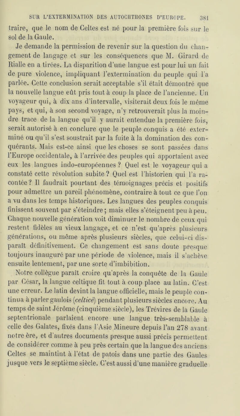 traire, que le nom de Celtes est né pour la première fois sur le sol de la Gaule. Je demande la permission de revenir sur la question du chan- gement de langage et sur les conséquences que M. Girard de Rialle en a tirées. La disparition d’une langue est pour lui un fuit de pure violence, impliquant l’extermination du peuple qui l’a parlée. Cette conclusion serait acceptable s’il était démontré que la nouvelle langue eût pris tout à coup la place de l’ancienne. Un voyageur qui, à dix ans d’intervalle, \isiterait deux fois le même pays, et qui, à son second voyage, n’y retrouverait plus la moin- dre trace de la langue qu’il y aurait entendue la première fois, serait autorisé à en conclure que le peuple conquis a été exter- miné ou qu’il s’est soustrait par la fuite à la domination des con- quérants. Mais est-ce ainsi que les choses se sont passées dans l’Europe occidentale, à l’arrivée des peuples qui apportaient avec eux les langues indo-européennes ? Quel est le voyageur qui a constaté cette révolution subite ? Quel est l’historien qui l’a ra- contée? Il faudrait pourtant des témoignages précis et positifs pour admettre un pareil phénomène, contraire à tout ce que l’on a vu dans les temps historiques. Les langues des peuples conquis finissent souvent par s’éteindre ; mais elles s’éteignent peu à peu. Chaque nouvelle génération voit diminuer le nombre de ceux qui restent fidèles au vieux langage, et ce n’est qu’après plusieurs générations, ou même après plusieurs siècles, que celui-ci dis- paraît définitivement. Ce changement est sans doute presque toujours inauguré par une période de violence, mais il s’achève ensuite lentement, par une sorte d’imbibition. Notre collègue paraît croire qu’après la conquête de la Gaule par César, la langue celtique fit tout à coup place au latin. C’est une erreur. Le latin devint la langue officielle, mais le peuple con- tinua à parler gaulois [celticè] pendant plusieurs siècles encore. Au temps de saint Jérôme (cinquième siècle), les Trévires de la Gaule septentrionale parlaient encore une langue très-semblable à celle des Galates, fixés dans l’Asie Mineure depuis l’an 278 avant notre ère, et d’autres documents presque aussi précis permettent de considérer comme à peu près certain que la langue des anciens Celtes se maintint à l’état de patois dans une partie des Gaules jusque vers le septième siècle. C’est aussi d’une manière graduelle