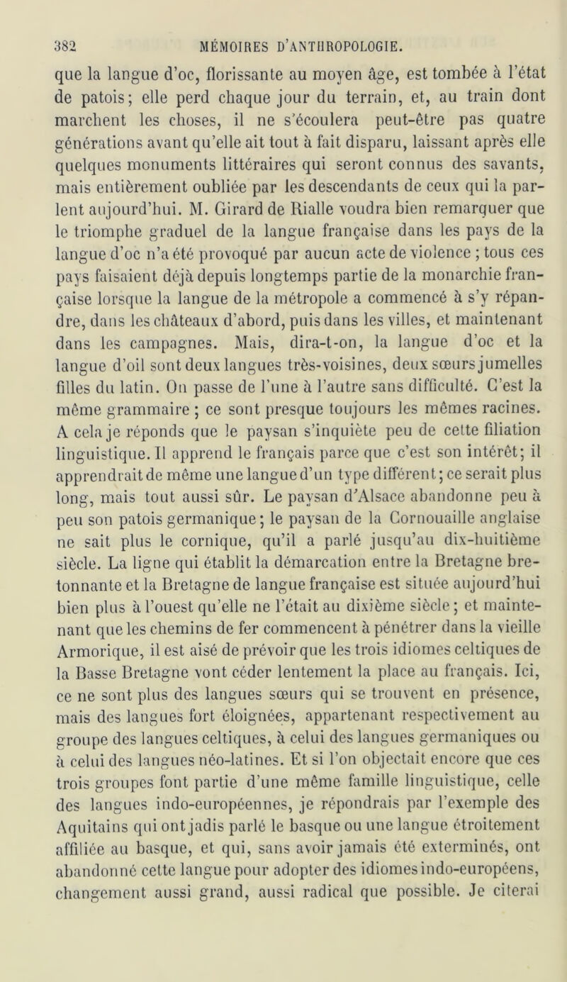que la langue d’oc, florissante au moyen âge, est tombée à l’état de patois; elle perd chaque jour du terrain, et, au train dont marchent les choses, il ne s’écoulera peut-être pas quatre générations avant qu’elle ait tout à fait disparu, laissant après elle quelques monuments littéraires qui seront connus des savants, mais entièrement oubliée par les descendants de ceux qui la par- lent aujourd’hui. M. Girard de Rialle voudra bien remarquer que le triomphe graduel de la langue française dans les pays de la langue d’oc n’a été provoqué par aucun acte de violence ; tous ces pays faisaient déjà depuis longtemps partie de la monarchie fran- çaise lorsque la langue de la métropole a commencé à s’y répan- dre, dans les châteaux d’abord, puis dans les villes, et maintenant dans les campagnes. Mais, dira-t-on, la langue d’oc et la langue d’oil sont deux langues très-voisines, deux sœurs jumelles filles du latin. On passe de Tune à l’autre sans difficulté. C’est la même grammaire ; ce sont presque toujours les mêmes racines. A cela je réponds que le paysan s’inquiète peu de cette filiation linguistique. Il apprend le français parce que c’est son intérêt; il apprendrait de même une langue d’un type différent ; ce serait plus long, mais tout aussi sûr. Le paysan d'Alsace abandonne peu à peu son patois germanique; le paysan de la Cornouaille anglaise ne sait plus le comique, qu’il a parlé jusqu’au dix-huitième siècle. La ligne qui établit la démarcation entre la Bretagne bre- tonnante et la Bretagne de langue française est située aujourd’hui bien plus à l’ouest qu’elle ne l’était au dixième siècle ; et mainte- nant que les chemins de fer commencent à pénétrer dans la vieille Armorique, il est aisé de prévoir que les trois idiomes celtiques de la Basse Bretagne vont céder lentement la place au français. Ici, ce ne sont plus des langues sœurs qui se trouvent en présence, mais des langues fort éloignées, appartenant respectivement au groupe des langues celtiques, à celui des langues germaniques ou à celui des langues néo-latines. Et si l’on objectait encore que ces trois groupes font partie d’une même famille linguistique, celle des langues indo-européennes, je répondrais par l’exemple des Aquitains qui ont jadis parlé le basque ou une langue étroitement affiliée au basque, et qui, sans avoir jamais été exterminés, ont abandonné cette langue pour adopter des idiomes indo-européens, changement aussi grand, aussi radical que possible. Je citerai