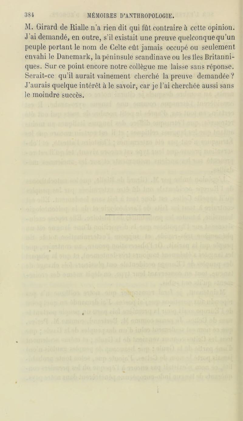 M. Girard de Rialle n’a rien dit qui fût contraire à cette opinion. J’ai demandé, en outre, s’il existait une preuve quelconque qu’un peuple portant le nom de Celte eût jamais occupé ou seulement envahi le Danemark, la péninsule Scandinave ou les îles Britanni- ques. Sur ce point encore notre collègue me laisse sans réponse. Serait-ce qu’il aurait vainement clierclié la preuve demandée ? J’aurais quelque intérêt à le savoir, car je l’ai cherchée aussi sans le moindre succès.