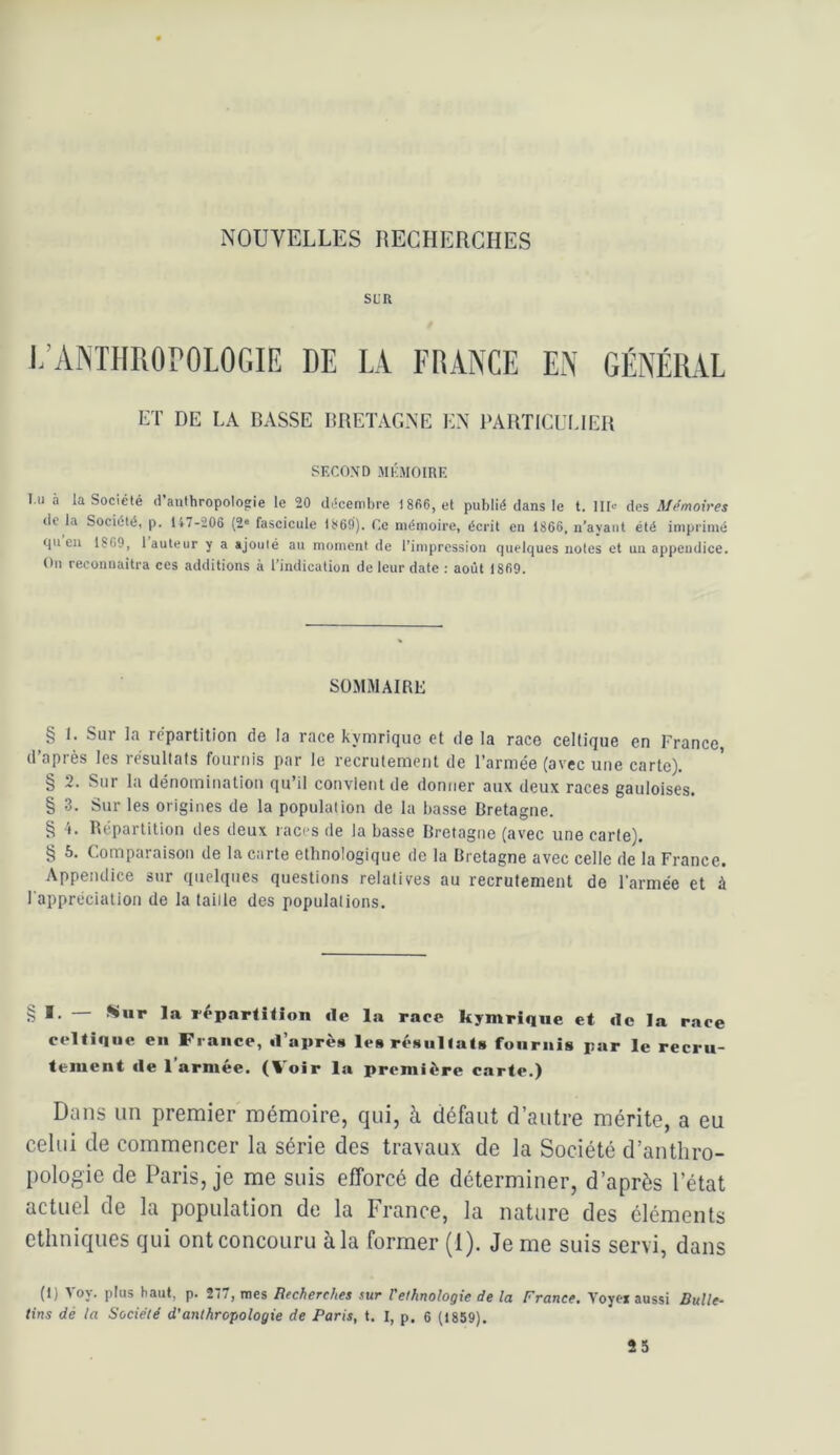 NOUVELLES RECHERCHES SUR L’ANTHROrOLOGIE DE LÀ FRANCE EN GÉNÉRAL ET DE LA BASSE BRETAGNE EN PARTICULIER PKCOXD MKMOIRE l u à laSociélé d’anthropolofie le 20 décembre 1806, et publié dans le t. llb- des Mémoires de la Société, p. 117-206 (2“ fascicule 1869). Ce mémoire, écrit en 1866, n’ayaiit été imprimé (lu eu 1869, 1 auteur y a ajouté au moment de rinipression quelques notes et un appendice. On reconnaîtra ces additions à l’indication de leur date : août 1869. sommairl; § 1. Sur la répartition de la race kymrique et de la race celtique en France, d’après les résultats fournis par le recrutement de l’armée (avec une carte). § 2. Sur la dénomination qu’il convient de doniter aux deux races gauloises. § 3. Sur les origines de la population de la basse Bretagne. § l. Répartition des deux races de la basse Bretagne (avec une carte). § 6. Comparaison de la carte ethnologique de la Bretagne avec celle de la France. Appendice sur quelques questions reiatives au recrutement de l’armée et à l apprécialion de la taille des populations. § *• 1*^ l’épartitîon île la race kymrique et de la race celtique en France, d’après les résiilfata fournis par le recru- tement de l’armée. (Voir la première carte.) Dans un premier mémoire, qui, à défaut d’antre mérite, a eu celui de commencer la série des travaux de la Société d’anthro- pologie de Paris, je me suis efforcé de déterminer, d’après l’état actuel de la population de la France, la nature des éléments ethniques qui ont concouru à la former (1). Je me suis servi, dans (1) Voy. plus haut, p. 277, mes Recherches sur Felhnologie de la France. Voye* aussi Bulle- tins dé la Société d'anthropologie de Paris, t. I, p. 6 (1859). 25