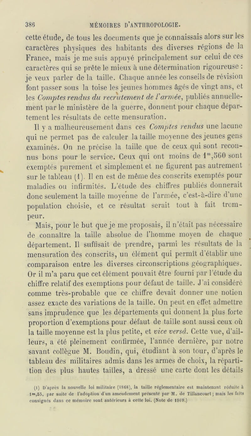 cette étude, de tous les documents que je connaissais alors sur les caractères physiques des habitants des diverses régions de la France, mais je me suis appuyé principalement sur celui de ces caractères qui se prête le mieux à une détermination rigoureuse : je veux parler delà taille. Chaque année les conseils de révision font passer sous la toise les jeunes hommes âgés de vingt ans, et les Comptes rendus du recrutement de l'armée^ publiés annuelle- ment par le ministère de la guerre, donnent pour chaque dépar- tement les résultats de cette mensuration. 11 y a malheureusement dans ces Com])tes rendus une lacune qui ne permet pas de calculer la taille moyenne des jeunes gens examinés. On ne précise la taille que de ceux qui sont recon- nus bons pour le service. Ceux qui ont moins de t',5G0 sont exemptés purement et simplement et ne figurent pas autrement sur le tableau (1). Il en est de même des conscrits exemptés pour maladies ou infirmités. L’étude des chiffres publiés donnerait donc seulement la taille moyenne de l’armée, c’est-à-dire d’une population choisie, et ce résultat serait tout à fait trom- peur. Mais, pour le but que je me proposais, il n’était pas nécessaire de connaître la taille absolue de l’homme moyen de chaque département. Il suffisait de prendre, parmi les résultats de la mensuration des conscrits, un élément qui permît d’établir une comparaison entre les diverses circonscriptions géographiques. Or il m’a paru que cet élément pouvait être fourni par l’étude du chiffre relatif des exemptions pour défaut de taille. J’ai considéré comme très-probable que ce chiffre devait donner une notion assez exacte des variations de la taille. On peut en effet admettre sans imprudence que les départements qui donnent la plus forte proportion d’exemptions pour défaut de taille sont aussi ceux où la taille moyenne est la plus petite, et vice versa. Cette vue, d’ail- leurs, a été pleinement confirmée, l’année dernière, par notre savant collègue M. Boudin, qui, étudiant à son tour, d’après le tableau des militaires admis dans les armes de choix, la réparti- tion des plus hautes tailles, a dressé une carte dont les détails (I) ü'aprês la nouvelle loi militaire (1868), la taille réglementaire est maintenant réduite à ln>,55, par suite de l’adoption d'un amendement présenté par M. de Tillancuurt ; mais les faits eonsignés dans ce mémoire sont antérieurs à cette loi. (Note de 1S69.)