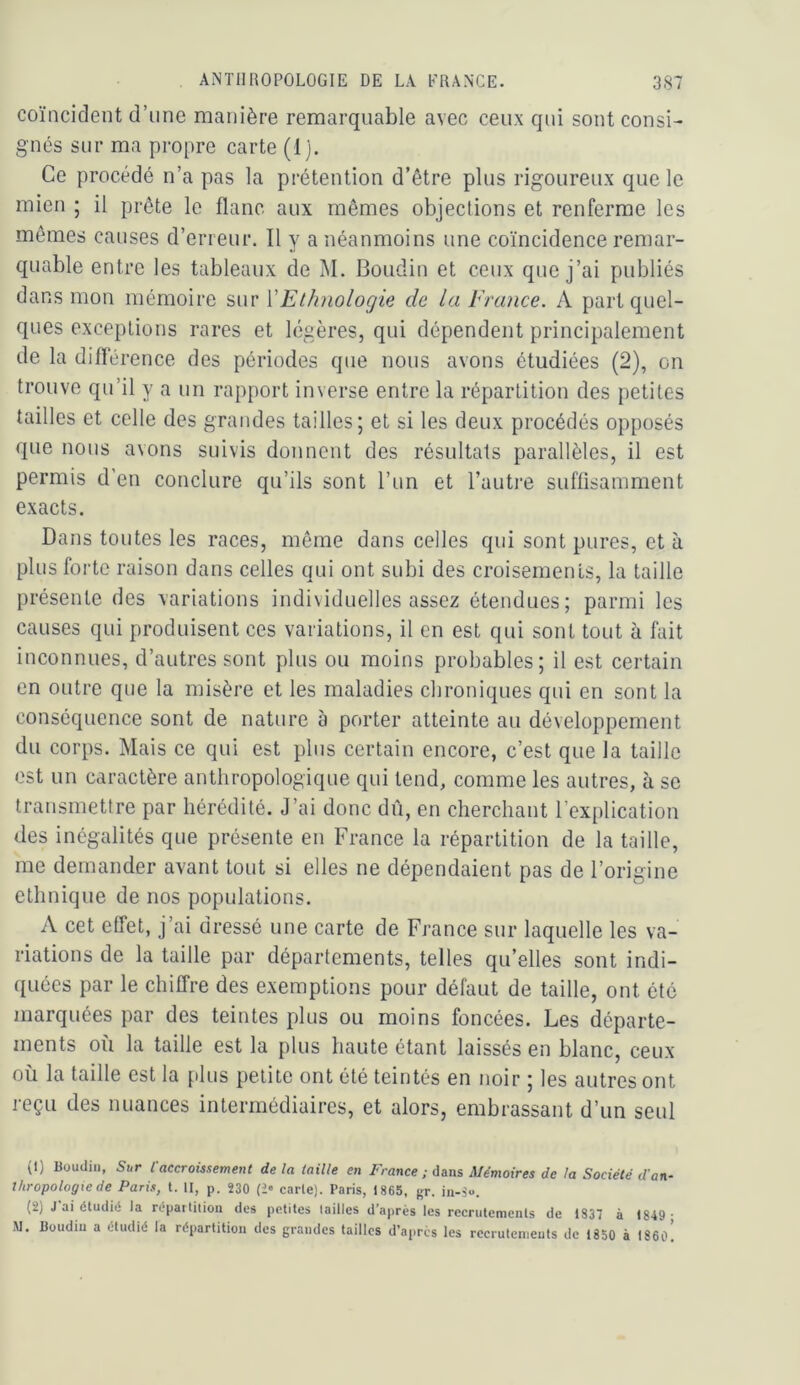 coïncident d’une manière remarquable avec ceux qui sont consi- gnés sur ma propre carte (1). Ce procédé n’a pas la prétention d’être plus rigoureux que le mien ; il prête le flanc aux mêmes objeclions et renferme les mêmes causes d’erreur. Il y a néanmoins une coïncidence remar- quable entre les tableaux de M. Boudin et ceux que j’ai publiés dans mon mémoire sur {'Ethnologie de la Erance. A part quel- ques exceptions rares et légères, qui dépendent principalement de la différence des périodes que nous avons étudiées (2), on trouve qu’il y a un rapport inverse entre la répartition des petites tailles et celle des grandes tailles; et si les deux procédés opposés que nous avons suivis donnent des résultats parallèles, il est permis d’en conclure qu’ils sont l’un et l’autre suffisamment exacts. Dans toutes les races, même dans celles qui sont pures, et à plus forte raison dans celles qui ont subi des croisements, la taille présente des variations individuelles assez étendues; parmi les causes qui produisent ces variations, il en est qui sont tout à fait inconnues, d’autres sont plus ou moins probables; il est certain en outre que la misère et les maladies chroniques qui en sont la conséquence sont de nature b porter atteinte au développement du corps. Mais ce qui est plus certain encore, c’est que la taille est un caractère anthropologique qui tend, comme les autres, à se transmettre par hérédité. J’ai donc dû, en cherchant l’explication des inégalités que présente en France la répartition de la taille, me demander avant tout si elles ne dépendaient pas de l’origine ethnique de nos populations. A cet effet, j’ai dressé une carte de France sur laquelle les va- riations de la taille par départements, telles qu’elles sont indi- quées par le chiffre des exemptions pour défaut de taille, ont été marquées par des teintes plus ou moins foncées. Les départe- ments où la taille est la plus haute étant laissés en blanc, ceux où la taille est la [Jus petite ont été teintés en noir ; les autres ont reçu des nuances intermédiaires, et alors, embrassant d’un seul (1) Boudin, Sur l'accroissement de la taille en France ; dans Mémoires de la Société d'an- thropologie de Paris, t. II, p. 230 carie). Paris, 1865, gr. in-S**. (2) J ai étudié la répaitition des petites tailles d’après les recrutements de 1837 à 1849- M. Boudiu a étudié la répartition des grandes tailles d’après les recrutenjeuts de 1850 à 1860.