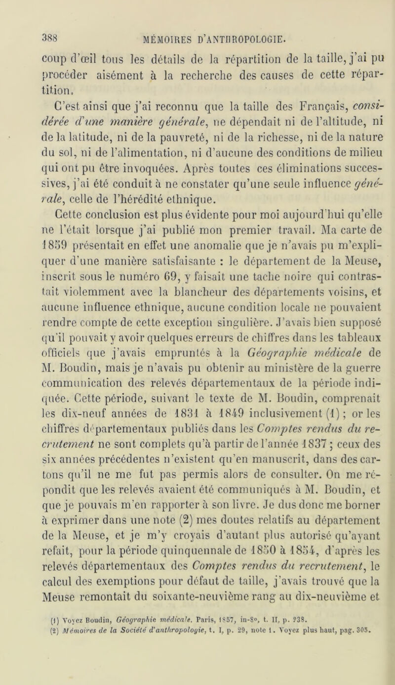 coup (l’œil tous les détails de la répartition de la taille, j’ai pu procéder aisément à la recherche des causes de cette répar- tition. C’est ainsi que j’ai reconnu que la taille des Français, dérée dune manière générale^ ne dépendait ni de l’altitude, ni de la latitude, ni de la pauvreté, ni de la richesse, ni de la nature du sol, ni de l’alimentation, ni d’aucune des conditions de milieu qui ont pu être invoquées. Après toutes ces éliminations succes- sives, j’ai été conduit à ne constater qu’une seule influence géné- rale^ celle de l’hérédité ethnique. Cette conclusion est plus évidente pour moi aujourd’hui qu’elle ne l’était lorsque j’ai publié mon premier travail. Ma carte de 1859 présentait en effet une anomalie que je n’avais pu m’expli- quer d’une manière satisfaisante : le département de la Meuse, inscrit sous le numéro 69, y faisait une tache noire qui contras- tait violemment avec la blancheur des départements voisins, et aucune influence ethnique, aucune condition locale ne pouvaient rendre compte de cette exception singulière, .l’avais bien supposé (|u’il pouvait y avoir quelques erreurs de chiffres dans les tableaux officiels que j’avais empruntés à la Géographie médicale de M. Boudin, mais je n’avais pu obtenir au ministère de la guerre communication des relevés départementaux de la période indi- quée. Cette période, suivant le texte de M. Boudin, comprenait les dix-neuf années de 1831 à 1849 inclusivement (1) ; or les chiffres ch partementaux publiés dans les Comptes rendus du re- crutement ne sont complets qu’à partir de l’année 1837 ; ceux des six années précédentes n’existent qu’en manuscrit, dans des car- tons qu’il ne me fut pas permis alors de consulter. On me ré- pondit que les relevés avaient été communiqués à M. Boudin, et que je pouvais m’en rapporter à son livre. Je dus donc me borner à exprimer dans une note (2) mes doutes relatifs au département de la Meuse, et je m’y croyais d’autant plus autorisé qu’ayant refait, pour la période quinquennale de 1850 à 1854, d’après les relevés départementaux des Comptes rendus du recrutement^ le calcul des exemptions pour défaut de taille, j’avais trouvé que la Meuse remontait du soixante-neuvième rang au dix-neuvième et (1) Voyez Boudin, Géographie médknh. Paris, l?57, in-8<>, l. II, p. 938, (2) Mémoires de la Société d'anthropologie, t. I, p. 29, note 1. Voyez plus haut, pag. 305.