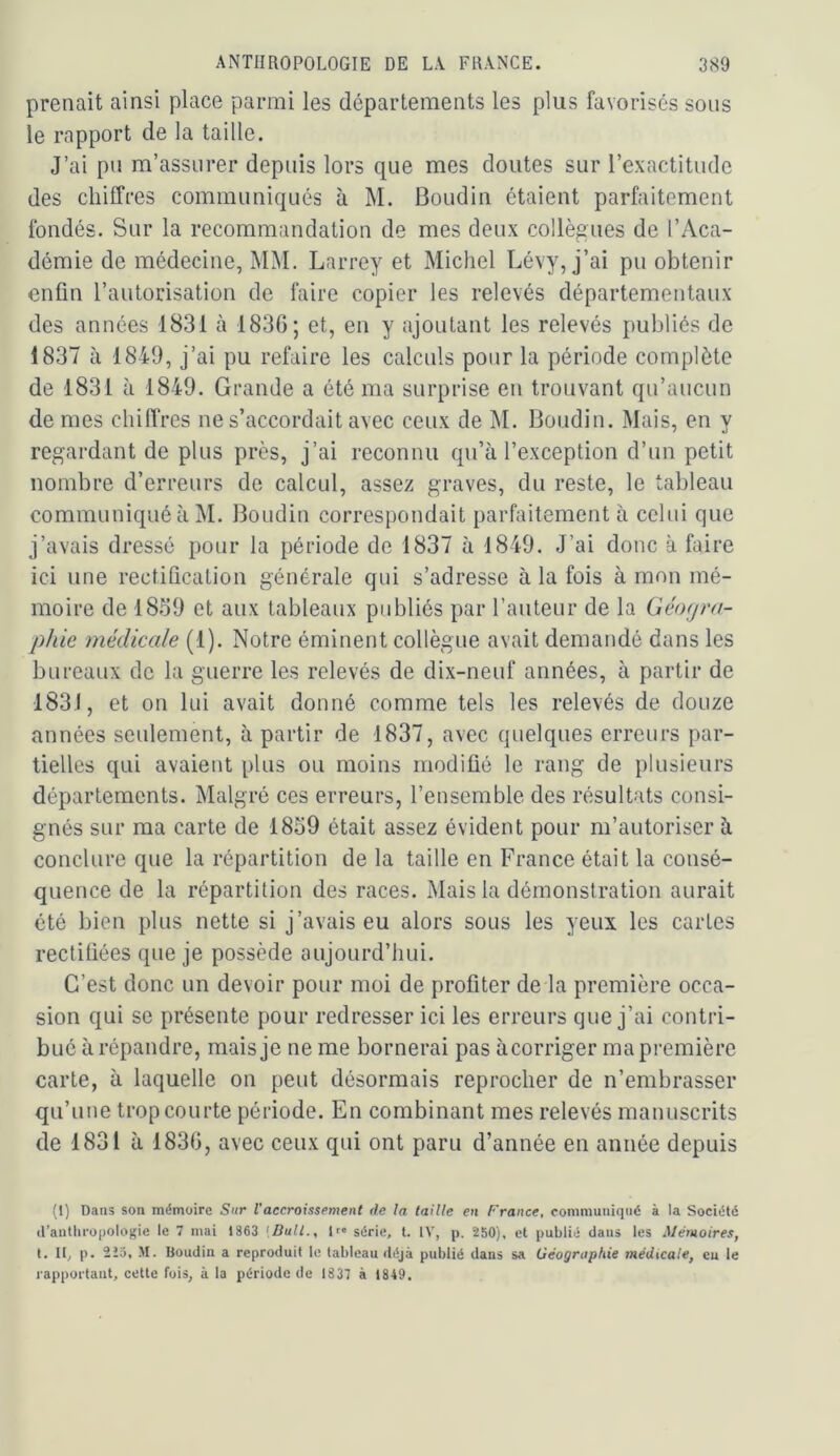 prenait ainsi place parmi les départements les plus favorisés sons le rapport de la taille. J’ai pn m’assurer depuis lors que mes doutes sur l’exactitude des chiffres communiqués à M. Boudin étaient parfaitement fondés. Sur la recommandation de mes deux collègues de l’Aca- démie de médecine, MM. Larrey et Michel Lévy, j’ai pu obtenir enfin l’autorisation de faire copier les relevés départementaux des années 1831 à 1836; et, en y ajoutant les relevés publiés de 1837 à 1849, j’ai pu refaire les calculs pour la période complète de 1831 à 1849. Grande a été ma surprise en trouvant qu’aucun de mes chiflVes ne s’accordait avec ceux de M. Boudin. Mais, en y regardant de plus près, j’ai reconnu qu’à l’exception d’un petit nombre d’erreurs de calcul, assez graves, du reste, le tableau communiqué à M. Boudin correspondait parfaitement à celui que j’avais dressé pour la période de 1837 à 1849. J’ai donc à faire ici une rectification générale qui s’adresse à la fois à mon mé- moire de 1839 et aux tableaux publiés par l’auteur de la Géorjra- phle médicale (1). Notre éminent collègue avait demandé dans les bureaux de la guerre les relevés de dix-neuf années, à partir de 1831, et on lui avait donné comme tels les relevés de douze années seulement, à partir de 1837, avec quelques erreurs par- tielles qui avaient plus ou moins modifié le rang de plusieurs départements. Malgré ces erreurs, l’ensemble des résultats consi- gnés sur ma carte de 1839 était assez évident pour m’autoriser à conclure que la répartition de la taille en France était la consé- quence de la répartition des races. Mais la démonstration aurait été bien plus nette si j’avais eu alors sous les yeux les cartes rectifiées que je possède aujourd’hui. C’est donc un devoir pour moi de profiter de la première occa- sion qui se présente pour redresser ici les erreurs que j’ai contri- bué à répandre, mais je ne me bornerai pas àcorriger ma première carte, à laquelle on peut désormais reprocher de n’embrasser qu’une trop courte période. En combinant mes relevés manuscrits de 1831 à 1836, avec ceux qui ont paru d’année en année depuis (I) Dans son mémoire Sur l'accroissement de fa taille en France, communiqué à la Société d’anthropologie le 7 mai 1863 [Bull., lf« série, t. IV, p. 250), et publié dans les Mémoires, t. 11, p. 2io, M. Boudin a reproduit le tableau déjà publié dans sa Géographie médicale, eu le rapportant, cette fois, à la période de 1837 à 1849.