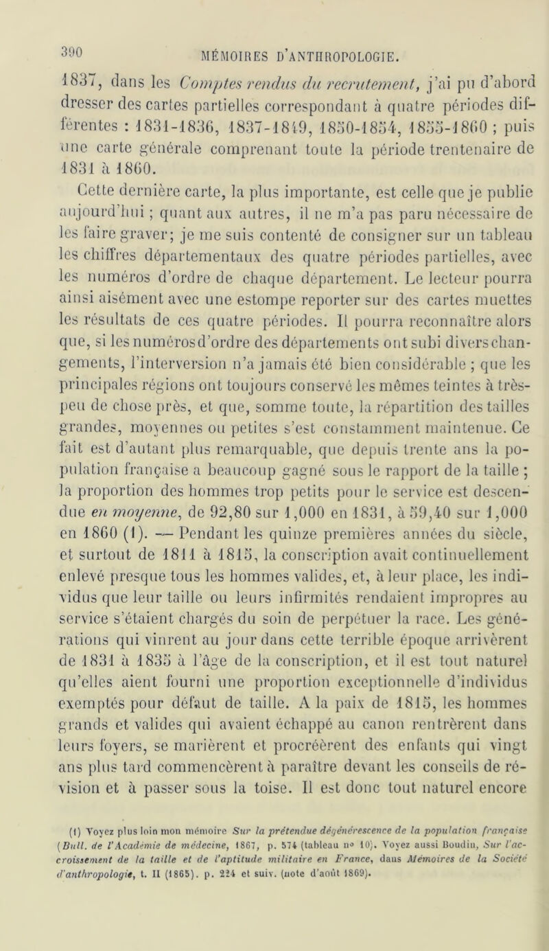 1837, dans les Comptes rendus du recrutement, j’ai pu d’abord dresser des cartes partielles correspondant à quatre périodes dif- lérentes : 1831-1836, 1837-1819, 18o0-18o4, 18oü-18G0; puis une carte générale comprenant toute la période trentenaire de 1831 à 1860. Cette dernière carte, la plus importante, est celle que je publie anjourd’lnii ; quant aux autres, il ne m’a pas paru nécessaire de les laire graver; je me suis contenté de consigner sur un tableau les cliilfres départementaux des quatre périodes partielles, avec les numéros d’ordre de chaque département. Le lecteur pourra ainsi aisément avec une estompe reporter sur des cartes muettes les résultats de ces quatre périodes. Il pourra reconnaître alors que, si les numérosd’ordre des départements ont subi diversclian- gemeuts, l’interversion n’a jamais été bien considérable ; que les principales régions ont toujours conservé les mômes teintes à très- peu de chose près, et que, somme toute, la répartition des tailles grandes, moyennes ou petites s’est constamment maintenue. Ce lait est d’autant plus remarquable, que depuis trente ans la po- pulation française a beaucoup gagné sous le rapport de la taille ; la proportion des hommes trop petits pour le service est descen- due en moyeime, de 92,80 sur 1,000 en 1831, à 39,40 sur 1,000 en 1860 (1). — Pendant les quinze premières années du siècle, et surtout de 1811 à 1813, la conscription avait continuellement enlevé presque tous les hommes valides, et, à leur place, les indi- vidus que leur taille ou leurs infirmités rendaient impropres au service s’étaient chargés du soin de perpétuer la race. Les géné- rations qui vinrent au jour dans cette terrible époque arrivèrent de 1831 à 1833 à l’âge de la conscription, et il est tout naturel qu’elles aient fourni une proportion exceptionnelle d’indi\idus exemptés pour défaut de taille. A la paix de 1813, les hommes grands et valides qui avaient échappé au canon rentrèrent dans leurs foyers, se marièrent et procréèrent des enfants qui vingt ans plus tard commencèrent à paraître devant les conseils de ré- vision et à passer sous la toise. 11 est donc tout naturel encore (I) Voyez plus loin mon mémoire Sur la prétendue dégénérescence de la population française [Bull, de l’Académie de médecine, 1867, p. 574 (tableau 10). Voyez aussi Boudin, Sur l'ac- croissement de la taille et de l’aptitude militaire en France, daus Mémoires de la Société d'anthropologie, t. Il (1865). p. 2Î4 et suiv. (note d’août 1869).
