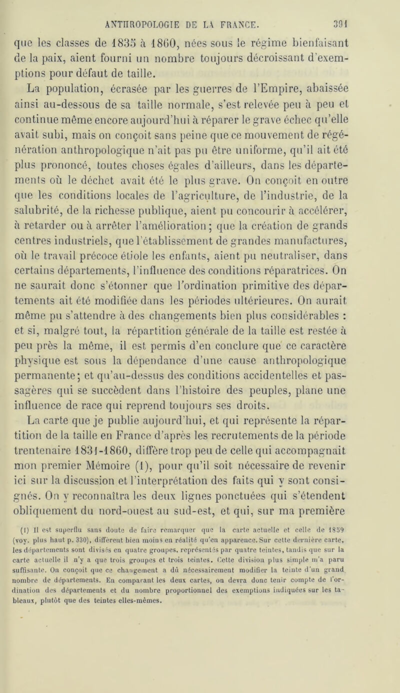 que les classes de 1833 à 18G0, nées sous le régime bienfaisant de la paix, aient fourni un nombre toujours décroissant d’exem- ptions pour défaut de taille. La population, écrasée par les guerres de l’Empire, abaissée ainsi au-dessous de sa taille normale, s’est relevée peu à peu et continue même encore aujourd’hui à réparer le grave échec qu’elle avait subi, mais on conçoit sans peine que ce mouvement de régé- nération anthropologique n’ait pas pu être uniforme, qu’il ait été plus prononcé, toutes choses égales d’ailleurs, dans les départe- ments où le déchet avait été le plus grave. On conçoit en outre que les conditions locales de l’agriculture, de l’industrie, de la salubrité, de la richesse publique, aient pu concourir à accélérer, à retarder ou à arrêter l’amélioration ; que la création de grands centres industriels, que l’établissement de grandes manufactures, où le travail précoce étiole les enfants, aient pu neutraliser, dans certains départements, l’influence des conditions réparatrices. On ne saurait donc s’étonner que Tordination primitive des dépar- tements ait été modifiée dans les périodes ultérieures. On aurait même pu s’attendre à des changements bien plus considérables : et si, malgré tout, la répartition générale de la taille est restée à peu près la même, il est permis d’en conclure que' ce caractère physique est sous la dépendance d’une cause anthropologique permanente; et qu’au-dessus des conditions accidentelles et pas- sagères qui se succèdent dans l’histoire des peuples, plane une influence de race qui reprend toujours ses droits. La carte que je publie aujourd’hui, et qui représente la répar- tition de la taille en France d’après les recrutements de la période trentenaire 1831-1860, diffère trop peu de celle qui accompagnait mon premier Mémoire (l), pour qu’il soit nécessaire de revenir ici sur la discussion et l’interprétation des faits qui y sont consi- gnés. On y reconnaîtra les deux lignes ponctuées qui s’étendent obliquement du nord-ouest au sud-est, et qui, sur ma première (I) Il est superflu sans doute de faire remarquer que la carte actuelle et celle de 1859 (voy. plus haut p. 330), difTéreiit bleu moins en réalité qu’en apparence.Sur cette dernière carte, les départements sont divisés en quatre groupes, représentés par quatre teintes, tandis que sur la carte actuelle il n’y a que trois groupes et trois teintes, liette division plus simple m’a paru suffisante. On conçoit que ce changement a dû nécessairement modifier la teinte d'un grand nombre de départements. En comparant les deux cartes, on devra donc tenir compte de l’or- dination des départements et du nombre proportionnel des exemptions indiquées sur les ta- bleaux, plutôt que des teintes elles-mêmes.
