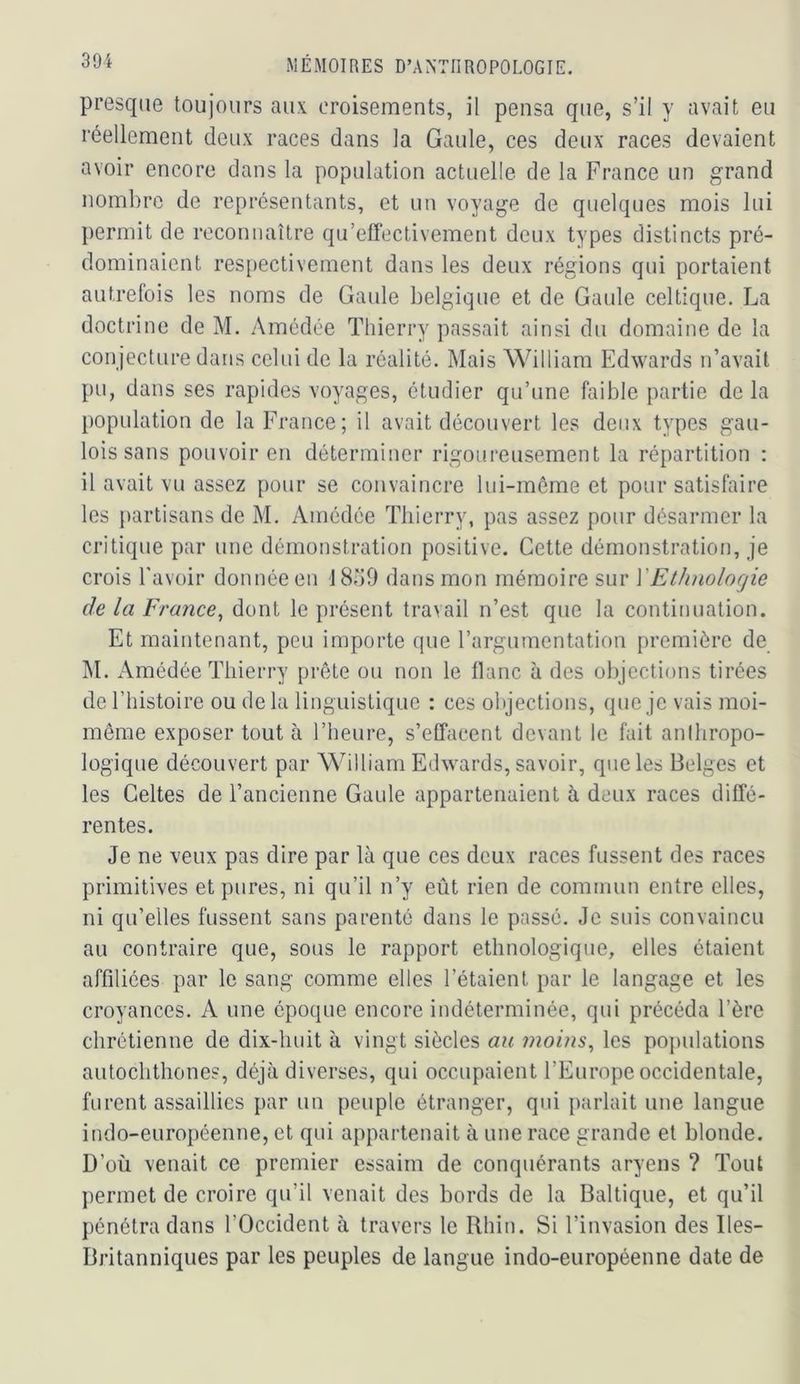 presque toujours aux croisements, il pensa que, s’il y avait eu réellement deux races dans la Gaule, ces deux races devaient avoir encore dans la population actuelle de la France un grand nombre de représentants, et un voyage de quelques mois lui permit de reconnaître qu’effeclivement deux types distincts pré- dominaient respectivement dans les deux régions qui portaient autrefois les noms de Gaule belgique et de Gaule celtique. La doctrine de M. Amédée Thierry passait ainsi du domaine de la conjecture dans celui de la réalité. Mais William Edwards n’avait pu, dans ses rapides voyages, étudier qu’une faible partie de la population de la France; il avait découvert les deux types gau- lois sans pouvoir en déterminer rigoui’eusement la répartition : il avait vu assez pour se convaincre Ini-méme et pour satisfaire les jtartisans de M. Amédée Thierry, pas assez pour désarmer la critique par une démonstration positive. Cette démonstration, je crois l'avoir donnée en I8o0 dans mon mémoire sur VEthnologie de la France, dont le présent travail n’est que la continuation. Et maintenant, peu importe que l’argumentation première de M. Amédée Thierry prête ou non le liane à des objections tirées de l’histoire ou de la linguistique : ces objections, que je vais moi- même exposer tout à l’heure, s’effacent devant le fait anlhropo- logique découvert par William Edwards, savoir, que les Belges et les Celtes de l’ancienne Gaule appartenaient à deux races diffé- rentes. Je ne veux pas dire par là que ces deux races fussent des races primitives et pures, ni qu’il n’y eût rien de coraimin entre elles, ni qu’elles fussent sans parenté dans le passé. Je suis convaincu au contraire que, sous le rapport ethnologique, elles étaient affiliées par le sang comme elles l’étaient par le langage et les croyances. A une époque encore indéterminée, qui précéda Père chrétienne de dix-huit à vingt siècles an ?noins, les populations autochthones, déjà diverses, qui occupaient l’Europe occidentale, furent assaillies par un peuple étranger, qui parlait une langue indo-européenne, et qui appartenait à une race grande et blonde. D’où venait ce premier essaim de conquérants aryens ? Tout permet de croire qu’il venait des bords de la Baltique, et qu’il pénétra dans l’Occident à travers le Rhin. Si l’invasion des Iles- Britanniques par les peuples de langue indo-européenne date de