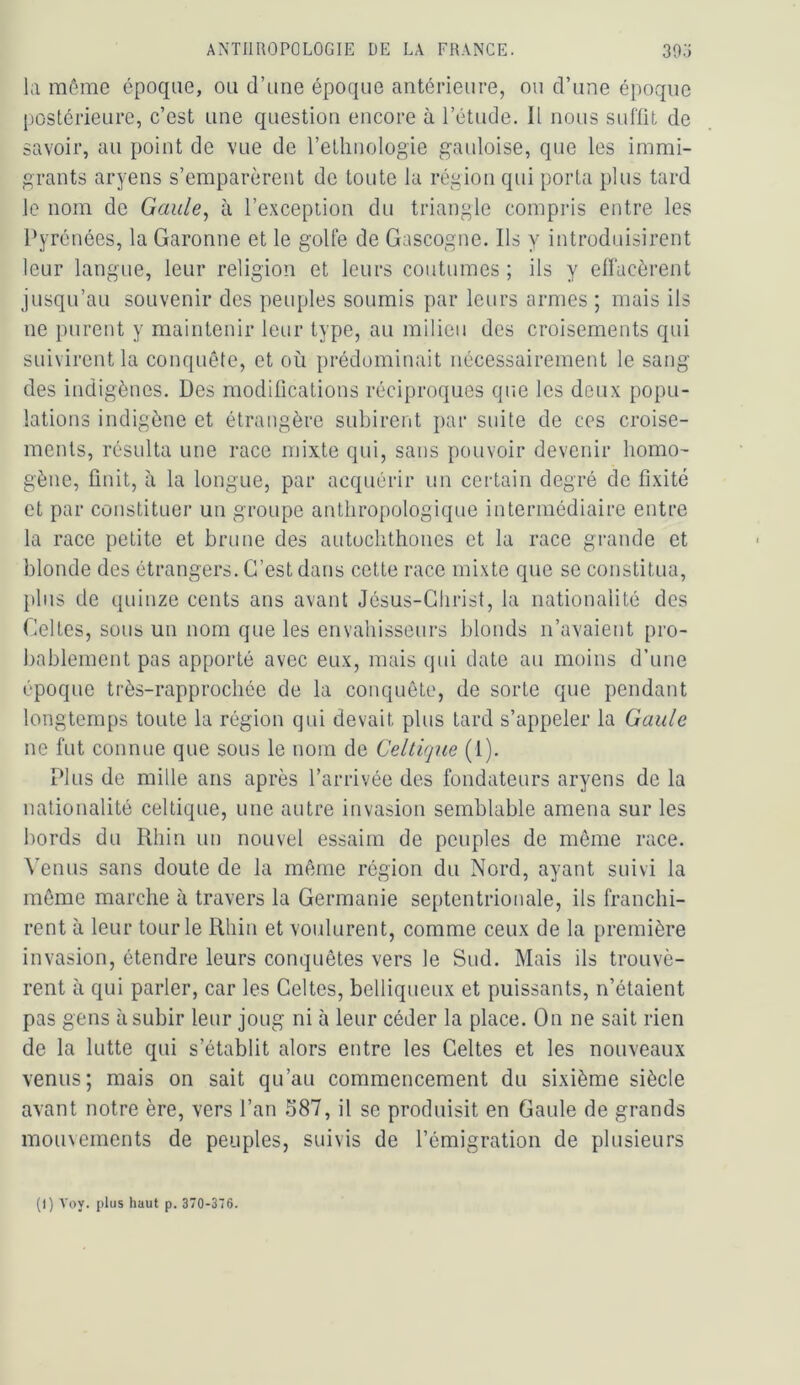 la môme époque, ou d’une époque antérieure, ou d’une époque [lostérieure, c’est une question encore à l’étude. Il nous suffit de savoir, au point de vue de l’ethnologie gauloise, que les immi- grants aryens s’emparèrent de toute la région qui porta plus tard le nom de Gaule^ à l’exception du triangle compris entre les Pyrénées, la Garonne et le golfe de Gascogne. Ils y introduisirent leur langue, leur religion et leurs coutumes ; ils y effacèrent jusqu’au souvenir des peuples soumis par leurs armes ; mais ils ne purent y maintenir leur type, au milieu des croisements qui suivirent la conquête, et où prédominait nécessairement le sang des indigènes. Des modifications réciproques que les deux popu- lations indigène et étrangère subirent par suite de ces croise- ments, résulta une race mixte qui, sans pouvoir devenir homo- gène, finit, à la longue, par acquérir un certain degré de fixité et par constituer un groupe anthropologique intermédiaire entre la race petite et brune des autochthones et la race grande et blonde des étrangers. C’est dans celte race mixte que se constitua, [)liis de quinze cents ans avant Jésus-Christ, la nationalité des Celtes, sous un nom que les envahisseurs blonds n’avaient pro- bablement pas apporté avec eux, mais qui date au moins d’une époque très-rapprochée de la conquête, de sorte que pendant longtemps toute la région qui devait plus tard s’appeler la Gaule ne fut connue que sous le nom de Cellupie (1). Plus de mille ans après l’arrivée des fondateurs aryens de la nationalité celtique, une autre invasion semblable amena sur les bords du Rhin un nouvel essaim de peuples de môme race. ^'enus sans doute de la même région du Nord, ayant suivi la môme marche à travers la Germanie septentrionale, ils franchi- rent à leur tour le Rhin et voulurent, comme ceux de la première invasion, étendre leurs conquêtes vers le Sud. Mais ils trouvè- rent à qui parler, car les Celtes, belliqueux et puissants, n’étaient pas gens à subir leur joug ni à leur céder la place. On ne sait rien de la lutte qui s’établit alors entre les Celtes et les nouveaux venus; mais on sait qu’au commencement du sixième siècle avant notre ère, vers l’an 587, il se produisit en Gaule de grands mouvements de peuples, suivis de l’émigration de plusieurs (I) Voy. plus haut p. 370-376.