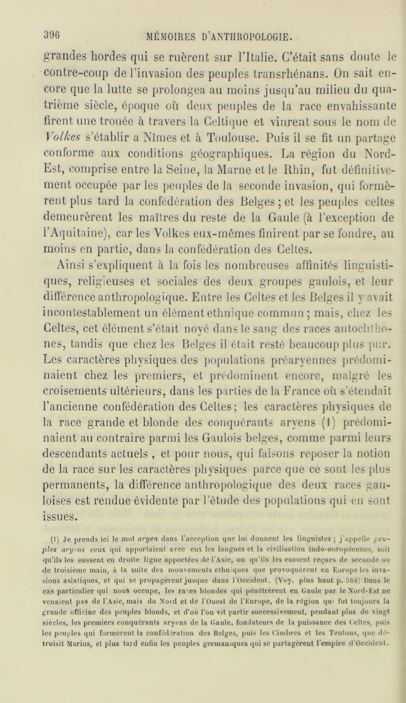 grandes hordes qui se ruèrent sur Tltalie. C’était sans doute Je contre-coup de l’invasion des peuples transrhénans. On sait en- core que la lutte se prolongea au moins jusqu’au milieu du qua- trième siècle, époque où deux peuples de la race envahissante firent une trouée à travers la Gelti({ue et vinrent sous le nom de Volkes s’établir a Nîmes et à Toulouse. Puis il se fit un partage conforme aux conditions géographiques. La région du Nord- Est, comprise entre la Seine, la Marne et le Rhin, fut définitive- ment occupée par les pcu[)les de la seconde invasion, qui formè- rent plus tard la confédération des Belges ; et les peuples celtes demeurèrent les maîtres du reste de la Gaule (à l’exception de TAquitaine), car les Volkes eux-mêmes finiretit par se fondre, au moins en partie, dans la confédération des Celtes. Ainsi s’expliquent à la fois les nombreuses affinités linguisti- ques, religieuses et sociales des deux groupes gaulois, et leur dilférence anthropologique. Entre les Celtes et les Belges il y avait incontestablement un élément ethnique commun ; mais, chez les Celtes, cet élément s’était noyé dans le sang des races autochtho- nes, tandis que chez les Belges il était resté beaucoup plus pur. Les caractères physiques des [)Opulations préarycnnes ])rédomi- naient chez les premiers, et prédominent encore, malgré les croisements ultérieurs, dans les parties de la France où s’étendait l’ancienne confédération des Celtes; les caractères j)hysiques de la race grande et blonde des conquérants aryens (1) prédomi- naient au contraire parmi les Gaulois belges, comme parmi leurs descendants actuels , et pour nous, qui faisons reposer la notion de la race sur les caractères physiques parce que ce sont les [dus permanents, la diflérence anthropologique des deux races gau- loises est rendue évidente par l’étude des populations qui eu sout issues. (I) Je prends ici le mot aryen dans l’acceplion que lui donnent les liiip;uistes ; j’appelle ;/eu- ples ary‘>us ceux qui apportaient avec eux les langues et la civilisation indo-européennes, soit qu’ils les eussent en droite ligne apportées de l’Asie, ou (pi’ils les eussent reçues de seconde ou de troisième main, à la suite des mouvements ethniques que provoquèrent en Europe les inva- sions asiatiques, et qui se propagèrent jusque dans l’Occident. (Voy. plus haut p. 368) Dans le cas particulier ([ui nous occupe, les raes blondes qui pénétrèrent en Gaule par le Nord-Est ne venaient pas de l’.Vsie, mais du Nord et de l'Ouest de l'Europe, de la région qui fut toujours la grande oflicine des peuples blonds, et d’où l’on vit partir successivement, pendant plus de vingt siècles, les premiers conquérants aryens de la (’.aule, fondateurs de la puissance des ('.cites, puis les peuples qui formèrent la confédération des Belges, puis les Ciiidires et les Teutons, que dé- truisit Marius, et plus tard enfin les peuples germaniques qui se partagèrent l'empire d’Occident.