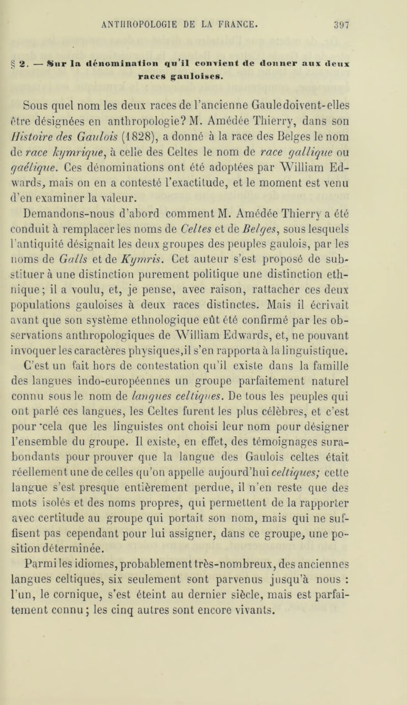 ^2. — >^iir la (léiioniiualioii qu’il confient <1c «loiiiier aux «leux races g^aiiloittes. Sous quel nom les deux races de l’ancienne Gaule doivent-elles être désignées en anthropologie? M. Amédée Thierry, dans son Histoire des Gaulois (1828), a donné à la race des Belges le nom de race kijmriqne^ à celle des Celtes le nom de race gallique ou gaélique. Ces dénominations ont été adoptées par William Ed- wards, mais on en a contesté l’exactitude, et le moment est venu d’en examiner la valeur. Demandons-nous d’abord comment M. Amédée Thierry a été conduit à remplacer les noms de Celles et de Belges., sous lesquels l’antiquité désignait les deux groupes des peuples gaulois, par les noms de Galls et de Kgmris. Cet auteur s’est proposé de sub- stituer à une distinction purement politique une distinction eth- nique; il a voulu, et, je pense, avec raison, rattacher ces deux populations gauloises à deux races distinctes. Mais il écrivait avant que son système ethnologique eût été confirmé par les ob- servations anthropologiques de William Edwards, et, ne pouvant invoquer les caractères physiques,il s’en rapporta à la linguistique. C’est un tait hors de contestation qu’il existe dans la famille des langues indo-européennes un groupe parfaitement naturel connu sous le nom de langxies celtiques. De tous les peuples qui ont parlé ces langues, les Celtes furent les plus célèbres, et c’est pour*cela que les linguistes ont choisi leur nom pour désigner l’ensemble du groupe. Il existe, en effet, des témoignages sura- bondants pour prouver que la langue des Gaulois celtes était réellement une de celles ((u’on appelle aujourd’hui cette langue s’est presque entièrement perdue, il n’en reste que des mots isolés et des noms propres, qui permettent de la rapporter avec certitude au groupe qui portait son nom, mais qui ne suf- fisent pas cependant pour lui assigner, dans ce groupe, une po- sition déterminée. Parmi les idiomes, probablement très-nombreux, des anciennes langues celtiques, six seulement sont parvenus jusqu’à nous : l’un, le comique, s’est éteint au dernier siècle, mais est parfai- tement connu ; les cinq autres sont encore vivants.