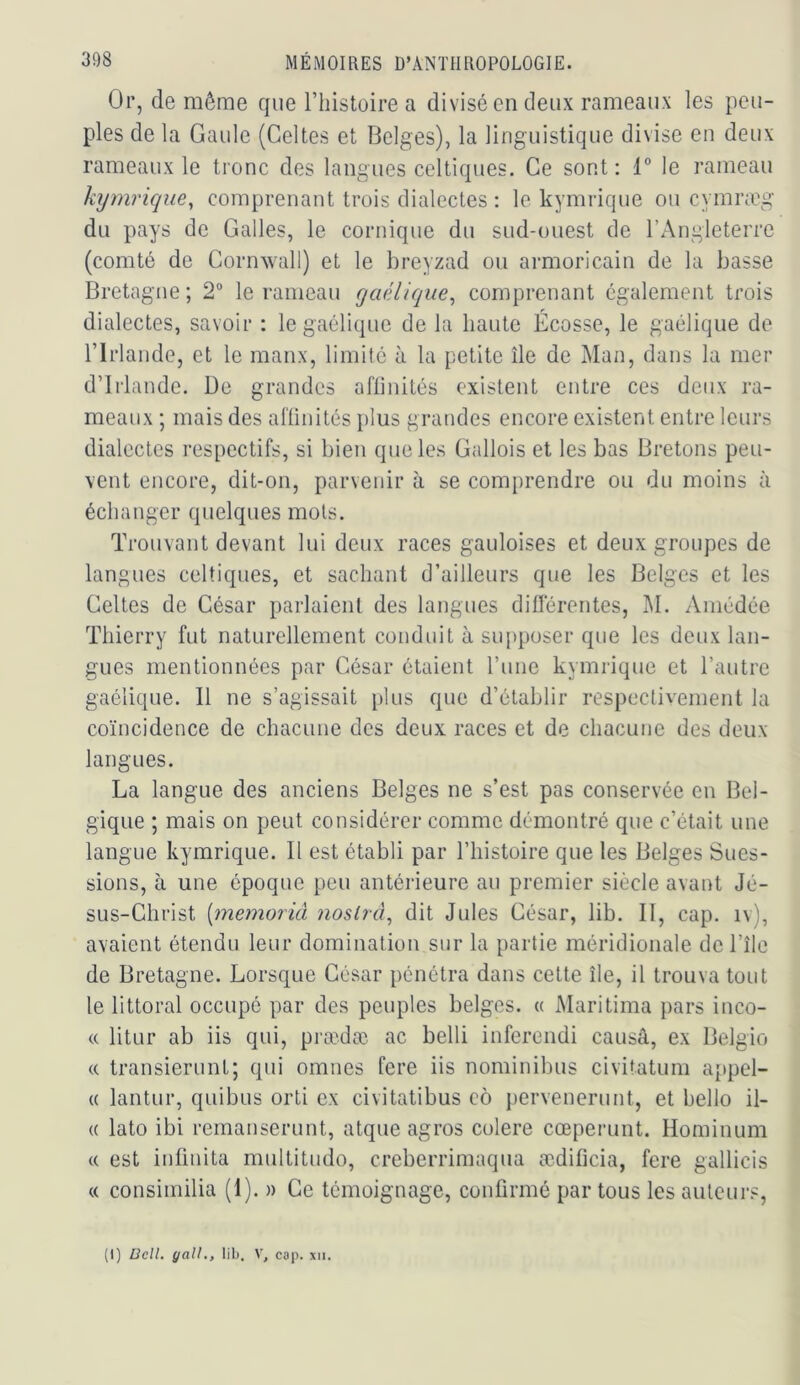 Or, de même que l’iiistoire a divisé en deux rameaux les peu- ples de la Gaule (Celtes et Belges), la linguistique divise en deux rameaux le tronc des langues celtiques. Ce sont: 1° le rameau hjmrique^ comprenant trois dialectes : le kymrique ou cymra\g du pays de Galles, le comique du sud-ouest de l’Angleterre (comté de Cornwall) et le breyzad ou armoricain de la basse Bretagne; 2“ le rameau gaélique^ comprenant également trois dialectes, savoir : le gaélique de la haute Écosse, le gaélique de riiiande, et le maux, limité à la petite île de Man, dans la mer d’Irlande. De grandes aflinités existent entre ces deux ra- meaux ; mais des aflinités plus grandes encore existent entre leurs dialectes respectifs, si bien que les Gallois et les bas Bretons peu- vent encore, dit-on, parvenir à se com{)rendre ou du moins à échanger quelques mois. Trouvant devant lui deux races gauloises et deux groupes de langues celtiques, et sachant d’ailleurs que les Belges et les Celtes de César parlaient des langues diflerentes, M. Amédée Thierry fut naturellement conduit à sui>poser que les deux lan- gues mentionnées par César étaient l’ime kymrique et l’autre gaélique. 11 ne s’agissait plus que d’établir respectivement la coïncidence de chacune des deux races et de chacune des deux langues. La langue des anciens Belges ne s’est pas conservée en Bel- gique ; mais on peut considérer comme démontré que c’était une langue kymrique. Il est établi par l’iiistoire que les Belges Sues- sions, à une époque peu antérieure au premier siècle avant Jé- sus-Christ {memorià nosirà^ dit Jules César, lib. II, cap. iv), avaient étendu leur domination sur la partie méridionale del’île de Bretagne. Lorsque César pénétra dans cette île, il trouva tout le littoral occupé par des peuples belges. « Maritima pars inco- « litur ab iis qui, prædæ ac belli inferendi causâ, ex Belgio (( transierunt; qui omnes fere iis nominibus civitatum appel- « lantur, quibus orti ex civitatibus eô pervenerunt, et bello il- (( lato ibi remanserunt, atque agros colere cœperunt. Hominum « est infinita multitude, creberrimaqiia ædificia, fere gallicis « consimilia (1). » Ce témoignage, confirmé par tous les auteur.^. (I) ücll. yall., lil), V, cap. xii.
