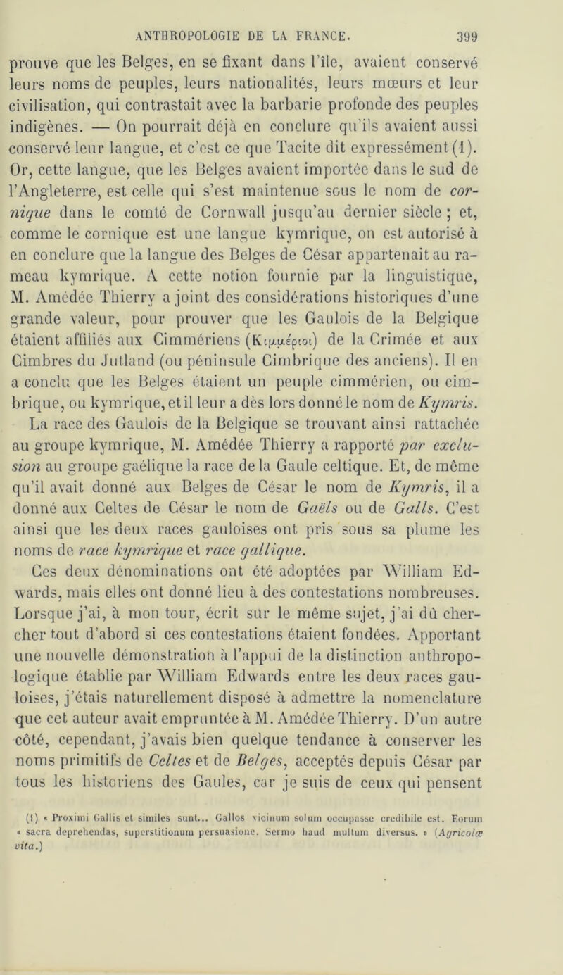 prouve que les Belges, en se fixant dans l’île, avaient conservé leurs noms de peuples, leurs nationalités, leurs mœurs et leur civilisation, qui contrastait avec la barbarie profonde des peuples indigènes. — On pourrait déjà en conclure qu’ils avaient aussi conservé leur langue, et c’est ce que Tacite dit expressément (1). Or, cette langue, que les Belges avaient importée dans le sud de l’Angleterre, est celle qui s’est maintenue sous le nom de cor- nique dans le comté de CornAvall jusqu’au dernier siècle ; et, comme le comique est une langue kymrique, on est autorisé à en conclure que la langue des Belges de César appartenait au ra- meau kymri()ue. A cette notion fournie par la linguistique, M. Amcdée Thierry a joint des considérations historiques d’une grande valeur, pour prouver que les Gaulois de la Belgique étaient affiliés aux Cimmériens (Kt[xaéptot) de la Crimée et aux Cimbres du Jutland (ou péninsule Cimbrique des anciens). Il en a conclu que les Belges étaient un peuple cimmérien, ou cim- brique, ou kymrique, et il leur a dès lors donné le nom de Kymris. La race des Gaulois de la Belgique se trouvant ainsi rattachée au groupe kymrique, M. Amédée Thierry a rapporté par exclu- sion au groupe gaélique la race delà Gaule celtique. Et, de même qu’il avait donné aux Belges de César le nom de Kymris^ il a donné aux Celtes de César le nom de Gaëls ou de Galls. C’est ainsi que les deux races gauloises ont pris sous sa plume les noms de race kymrique et race gallique. Ces deux dénominations ont été adoptées par William Ed- wards, mais elles ont donné lieu à des contestations nombreuses. Lorsque j’ai, à mon tour, écrit sur le même sujet, j’ai dû cher- cher tout d’ahord si ces contestations étaient fondées. Apportant une nouvelle démonstration à l’appui de la distinction anthropo- logique établie par William Edwards entre les deux races gau- loises, j’étais naturellement disposé à admettre la nomenclature que cet auteur avait empruntée à M. Amédée Thierry. D’un autre côté, cependant, j’avais bien quelque tendance à conserver les noms primitifs de Celles et de Belges, acceptés depuis César par tous les historiens des Gaules, car je suis de ceux qui pensent (1) « Proxiini Gallis et similcs suiit... Galles viciiimu solum occupasse credibile est. Eorum « sacra dcpreliciulas, superstitionuni pcrsuasioiie. Scrniu liaud niultum diversus. • {Agricolæ vita.)
