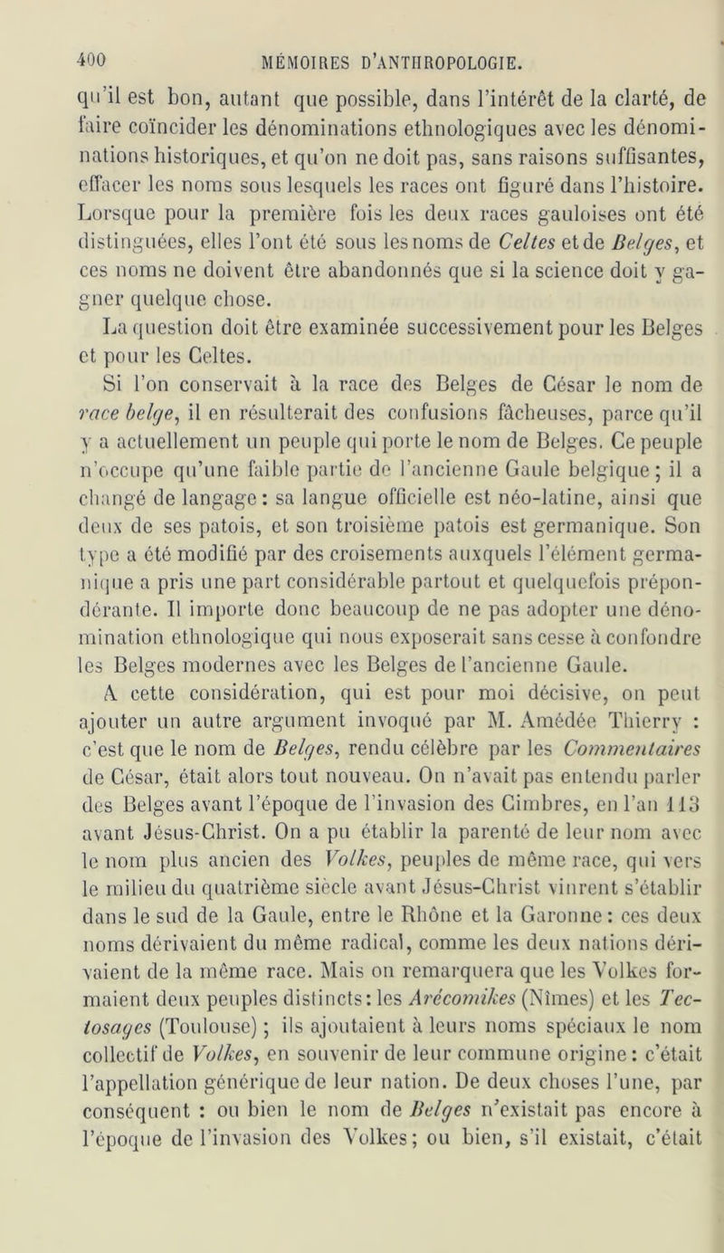 qu’il est bon, autant que possible, dans l’intérêt de la clarté, de taire coïncider les dénominations ethnologiques avec les dénomi- nations historiques, et qu’on ne doit pas, sans raisons suffisantes, effacer les noms sous lesquels les races ont figuré dans l’histoire. Lorsque pour la première fois les deux races gauloises ont été distinguées, elles l’ont été sous les noms de Celtes et de Belges^ et ces noms ne doivent être abandonnés que si la science doit y ga- gner quelque chose. La question doit être examinée successivement pour les Belges et pour les Celtes. Si l’on conservait à la race des Belges de César le nom de race belge^ il en résulterait des confusions fâcheuses, parce qu’il y a actuellement un peuple qui porte le nom de Belges. Ce peuple n’occupe qu’une faible partie de l’ancienne Gaule belgique ; il a changé de langage: sa langue officielle est néo-latine, ainsi que deux de ses patois, et son troisième patois est germanique. Son type a été modifié par des croisements auxquels l’élément germa- ni(]iie a pris une part considérable partout et quelquefois prépon- dérante. Il importe donc beaucoup de ne pas adopter une déno- mination ethnologique qui nous exposerait sans cesse à confondre les Belges modernes avec les Belges de l’ancienne Gaule. A. cette considération, qui est pour moi décisive, on peut ajouter un autre argument invoqué par M. iAmédée Thierry : c’est que le nom de Belges^ rendu célèbre par les Commentaires de César, était alors tout nouveau. On n’avait pas entendu parler des Belges avant l’époque de l’invasion des Cimbres, en l’an 113 avant Jésus-Christ. On a pu établir la parenté de leur nom avec le nom plus ancien des Volkes, peuples de même race, qui vers le milieu du quatrième siècle avant Jésus-Christ vinrent s’établir dans le sud de la Gaule, entre le Rhône et la Garonne: ces deux noms dérivaient du même radical, comme les deux nations déri- vaient de la même race. Mais on remarquera que les Volkes for- maient deux peuples distincts: les Arécoinikes (Nîmes) et les Tec- iosages (Toulouse) ; ils ajoutaient à leurs noms spéciaux le nom collectif de Volkes^ en souvenir de leur commune origine : c’était l’appellation générique de leur nation. De deux choses l’une, par conséquent : ou bien le nom de Belges n^existait pas encore à l’époque de l’invasion des Volkes; ou bien, s’il existait, c’était