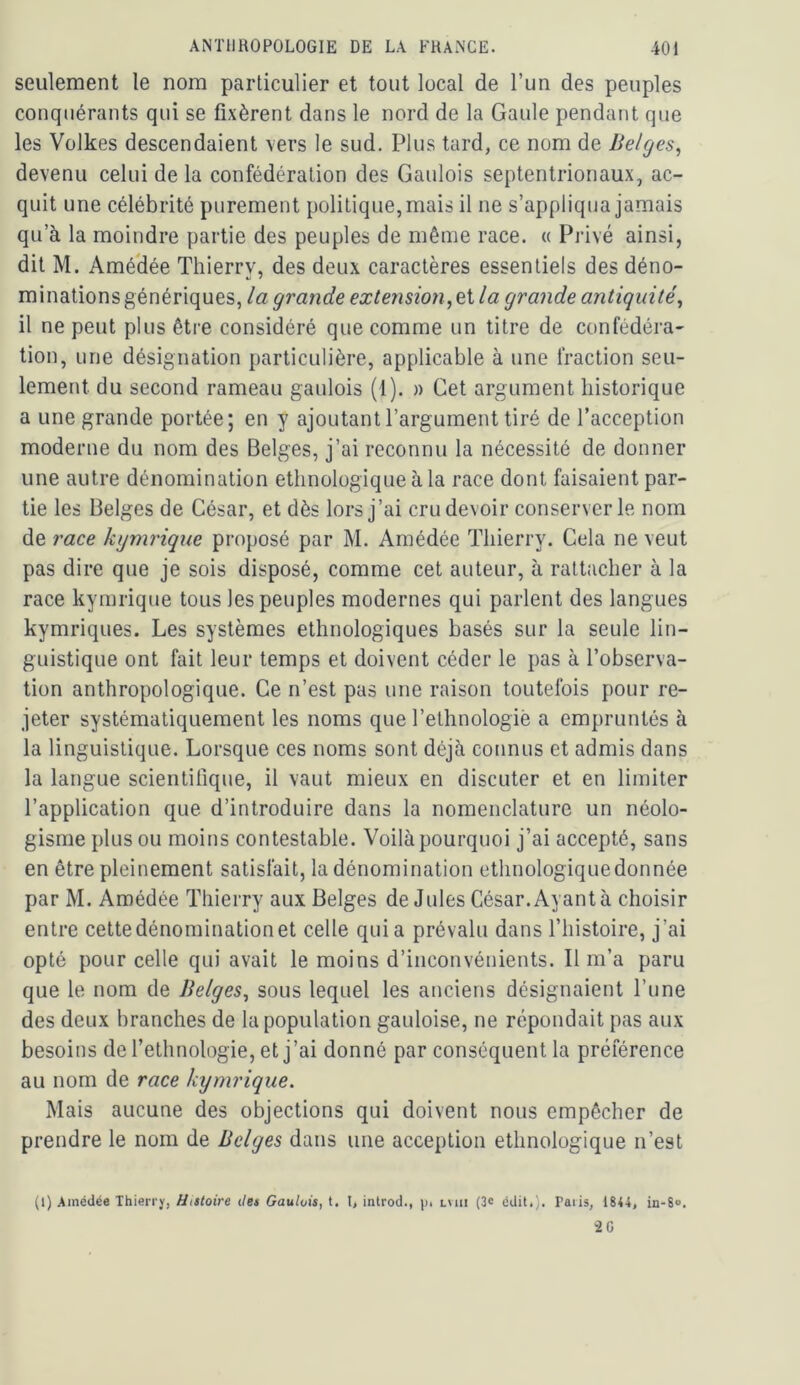 seulement le nom particulier et tout local de l’un des peuples conquérants qui se fixèrent dans le nord de la Gaule pendant que les Volkes descendaient \ers le sud. Plus tard, ce nom de Belges, devenu celui de la confédération des Gaulois septentrionaux, ac- quit une célébrité purement politique, mais il ne s’appliqua jamais qu’à la moindre partie des peuples de même race. « Privé ainsi, dit M. AméHée Thierry, des deux caractères essentiels des déno- minations génériques, la grande extension,eX la grande antiquité, il ne peut plus être considéré que comme un titre de confédéra- tion, une désignation particulière, applicable à une fraction seu- lement du second rameau gaulois (1). » Cet argument historique a une grande portée; en y ajoutant l’argument tiré de l’acception moderne du nom des Belges, j’ai reconnu la nécessité de donner une autre dénomination ethnologique à la race dont faisaient par- tie les Belges de César, et dès lors j’ai cru devoir conserverie nom de race kgmrique proposé par M. Amédée Thierry. Cela ne veut pas dire que je sois disposé, comme cet auteur, à rattacher à la race kyrarique tous les peuples modernes qui parlent des langues kymriques. Les systèmes ethnologiques basés sur la seule lin- guistique ont fait leur temps et doivent céder le pas à l’observa- tion anthropologique. Ce n’est pas une raison toutefois pour re- jeter systématiquement les noms que l’ethnologiè a empruntés à la linguistique. Lorsque ces noms sont déjà connus et admis dans la langue scientifique, il vaut mieux en discuter et en limiter l’application que d’introduire dans la nomenclature un néolo- gisme plus ou moins contestable. Voilà pourquoi j’ai accepté, sans en être pleinement satisfait, la dénomination ethnologique donnée par M. Amédée Thierry aux Belges de Jules César. Ayant à choisir entre cette dénomination et celle quia prévalu dans l’histoire, j’ai opté pour celle qui avait le moins d’inconvénients. Il m’a paru que le nom de Belges, sous lequel les anciens désignaient l’une des deux branches de la population gauloise, ne répondait pas aux besoins de l’ethnologie, et j’ai donné par conséquent la préférence au nom de race kymrique. Mais aucune des objections qui doivent nous empêcher de prendre le nom de Belges dans une acception ethnologique n’est (1) Amédée Thierry, Histoire des Gaulois, t. t, introd., p. lvui (3c édit.). Paris, 18<4, in-S». 20