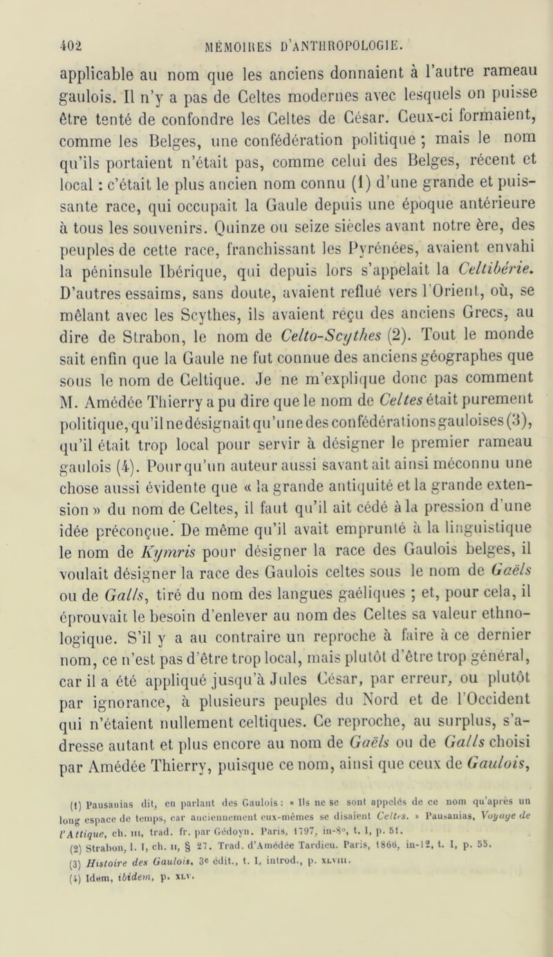 applicable au nom que les anciens donnaient à l’autre rameau gaulois. Il n’y a pas de Celtes modernes avec lesquels on puisse être tenté de confondre les Celtes de César. Ceux-ci formaient, comme les Belges, une confédération politique ; mais le nom qu’ils portaient n’était pas, comme celui des Belges, récent et local : c’était le plus ancien nom connu (1) d’une grande et puis- sante race, qui occupait la Gaule depuis une époque antérieure à tous les souvenirs. Ouinze ou seize siècles avant notre ère, des peuples de cette race, franchissant les Pyrénées, avaient envahi la péninsule Ibérique, qui depuis lors s’appelait la Cdlibérie. D’autres essaims, sans doute, avaient reflué vers l’Orient, où, se mêlant avec les Scythes, ils avaient reçu des anciens Grecs, au dire de Slrabon, le nom de Celto-Scythes (2). Tout le monde sait enfin que la Gaule ne fut connue des anciens géographes que sous le nom de Celtique. Je ne m’explique donc pas comment M. Amédée Thierry a pu dire que le nom de Celtes était purement politique, qu’il nedésignait qu’une des confédérationsgauloises (3), qu’il était trop local pour servir à désigner le premier rameau gaulois (4). Pour qu’un auteur aussi savant ait ainsi méconnu une chose aussi évidente que « la grande antiquité et la grande exten- sion » du nom de Celtes, il faut qu’il ait cédé à la pression d une idée préconçue. De même qu’il avait emprunté a la linguistique le nom de Kymris pour désigner la race des Gaulois belges, il voulait désigner la race des Gaulois celtes sons le nom de Gaëls ou de Galls, tiré du nom des langues gaéliques ; et, pour cela, il éprouvait le besoin d’enlever au nom des Celtes sa valeur ethno- logique. S’il y a au contraire un reproche à faire à ce dernier nom, ce n’est pas d’être trop local, mais plutôt d’être trop général, car il a été appliqué jusqu’à Jules César, par erreur, ou plutôt par ignorance, à plusieurs peuples du Nord et de l’Occident qui n’étaient nullement celtiques. Ce reproche, au surplus, s’a- dresse autant et plus encore au nom de Gaëls ou de Galls choisi par Amédée Thierry, puisque ce nom, ainsi que ceux de Gaulois, (1) Paiisanias clil, en parlant tics Gaulois: « Ils ne se sont appelés de ee nom qu après un long espace de temps, car anciennement eux-mêmes se disaient CelUs. » Pausauias, Voyage de l'Attique, ch. m, Irad. Ir. par Gédoyn. Paris, 1797, in-S®, t. 1, p. 51. (2) Strabon, 1. I, ch. ii, § 27. Trad. d’.\médée Tardieu. Paris, 186(), iu-12, t. I, p. 55. (3) Histoire des Gaulois, 3« édit., t. I, introd., p. xlmii. (i) Idem, ibidem, p. xlv.