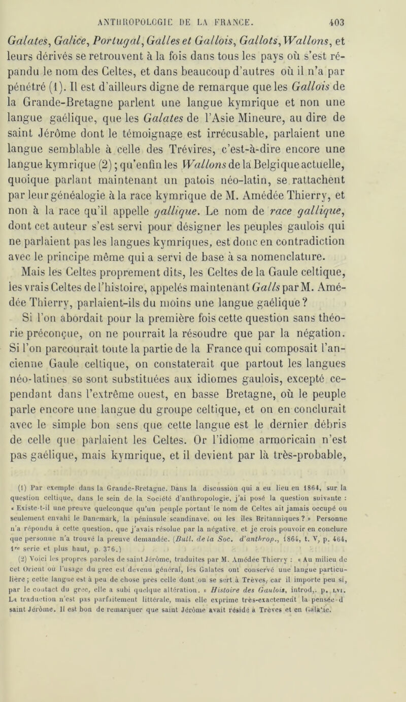 Galates^ Galice^ Portugal^ Galles et Gallois^ Gallois ^Wallons ^ et leurs dérivés se retrouvent à la fois dans tous les pays où s’est ré- pandu le nom des Celtes, et dans beaucoup d’autres où il n’a par pénétré (1). Il est d’ailleurs digne de remarque que les Gallois de la Grande-Bretagne parlent une langue kymrique et non une langue gaélique, que les Galates de l’Asie Mineure, au dire de saint Jérôme dont le témoignage est irrécusable, parlaient une langue semblable à celle des Trévires, c’est-à-dire encore une langue kymrique (2) ; qu’enfmles Wallons Belgique actuelle, quoique parlant maintenant un patois néo-latin, se rattachent par leur généalogie à la race kymrique de M. Arnédée Thierry, et non à la race qu’il appelle gallique. Le nom de race gallique^ dont cet auteur s’est servi pour désigner les peuples gaulois qui ne parlaient pas les langues kymriques, est donc en contradiction avec le principe même qui a servi de base à sa nomenclature. Mais les Celtes proprement dits, les Celtes de la Gaule celtique, les vrais Celtes de l’histoire, appelés maintenant GaZ/sparM. Amé- dée Thierry, parlaient-ils du moins une langue gaélique? Si l’on abordait pour la première fois cette question sans théo- rie préconçue, on ne pourrait la résoudre que par la négation. Si l’on parcourait toute la partie de la France qui composait l’an- cienne Gaule celtique, on constaterait que partout les langues néo-latines se sont substituées aux idiomes gaulois, excepté ce- pendant dans l’extrême ouest, en basse Bretagne, où le peuple parle encore une langue du groupe celtique, et on en conclurait avec le simple bon sens que cette langue est le dernier débris de celle que parlaient les Celtes. Or l’idiome armoricain n’est pas gaélique, mais kymrique, et il devient par là très-probable. (1) Par exemple dans la Grande-Bretagne. Dans la discussion qui a eu lieu en 1864, sur la question celtique, dans le sein de la Société d’anthropologie, j’ai posé la question suivante : « Existe-t-il une preuve quelconque ([u’un peuple portant le nom de Celtes ait jamais occupé ou seulement envahi le Danemark, la péninsule Scandinave, ou les îles Britanniques ? » Personne n'a répondu à cette question, que j’avais résolue par la négative, et je crois pouvoir en conclure que personne n’a trouvé la preuve demandée. (Bail, delà Soc. d’anthrop., 1864, t. V, p. 464, f' sérié et plus haut, p. 3’^6.) (i) Voici les propres paroles de saint Jérôme, traduites par M. Arnédée Thicri y : « Au milieu do cet Orient où l’usage du grec est devenu général, les Galates ont conservé une langue particu- lière; cette langue est à peu de chose prés celle dont ou se sert à Trêves,- car il importe peu si, par le contact du grec, elle a suhi (|uel<|ue altération, t Histoire des Gaulois, introd,. p. lvi. La traduction n’est pas parfaitement littérale, mais elle exprime très-exactement la pensée d saint Jérôme. Il est bon de remarquer que saint Jérôme avait résidé à Trêves et en Gala'.ie.