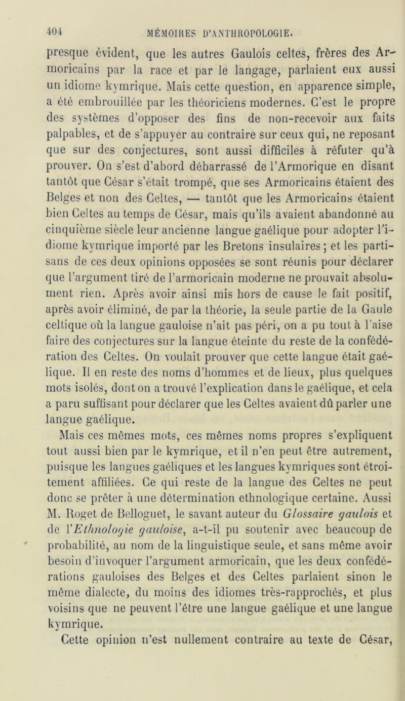 presque évident, que les autres Gaulois celtes, frères des Ar- moricains par la race et par le langage, parlaient eux aussi un idiome kymrique. Mais cette question, en apparence simple, a été embrouillée par les théoriciens modernes. C’est le propre des systèmes d’opposer des fins de non-recevoir aux faits palpables, et de s’appuyer au contraire sur ceux qui, ne reposant que sur des conjectures, sont aussi difficiles à réfuter qu’à prouver. On s’est d’abord débarrassé de l’Armorique en disant tantôt que César s’était trompé, que ses Armoricains étaient des Belges et non des Celles, — tantôt que les Armoricains étaient bien Celtes au temps de César, mais qu’ils avaient abandonné au cinquième siècle leur ancienne langue gaélique pour adopter Ti- diome kymrique importé par les Bretons insulaires ; et les parti- sans de ces deux opinions opposées se sont réunis pour déclarer que l’argument tiré de l’armoricain moderne ne prouvait absolu- ment rien. Après avoir ainsi mis hors de cause le fait positif, après avoir éliminé, de par la théorie, la seule partie de la Gaule celtique où la langue gauloise n’ait pas péri, on a pu tout à l’aise faire des conjectures sur la langue éteinte du reste de la confédé- ration des Celtes. On voulait prouver que cette langue était gaé- lique. Il en reste des noms d’hommes et de lieux, plus quelques mots isolés, dont on a trouvé l’explication dans le gaélique, et cela a paru suffisant pour déclarer que les Celtes avaient dû parler une langue gaélique. Mais ces mêmes mots, ces mêmes noms propres s’expliquent tout aussi bien par le kymrique, et il n’en peut être autrement, puisque les langues gaéliques et les langues kymriques sont étroi- tement affiliées. Ce qui reste de la langue des Celtes ne peut donc se prêter à une détermination ethnologique certaine. Aussi M. Roget de Belloguet, le savant auteur du Glossaire gaulois et de VEthnologie gauloise^ a-t-il pu soutenir avec beaucoup de probabilité, au nom de la linguistique seule, et sans même avoir besoin d’invoquer l’argument armoricain, que les deux confédé- rations gauloises des Belges et des Celtes parlaient sinon le même dialecte, du moins des idiomes très-rapprochés, et plus voisins que ne peuvent l’être une langue gaélique et une langue kymrique. Cette opinion n’est nullement contraire au texte de César,