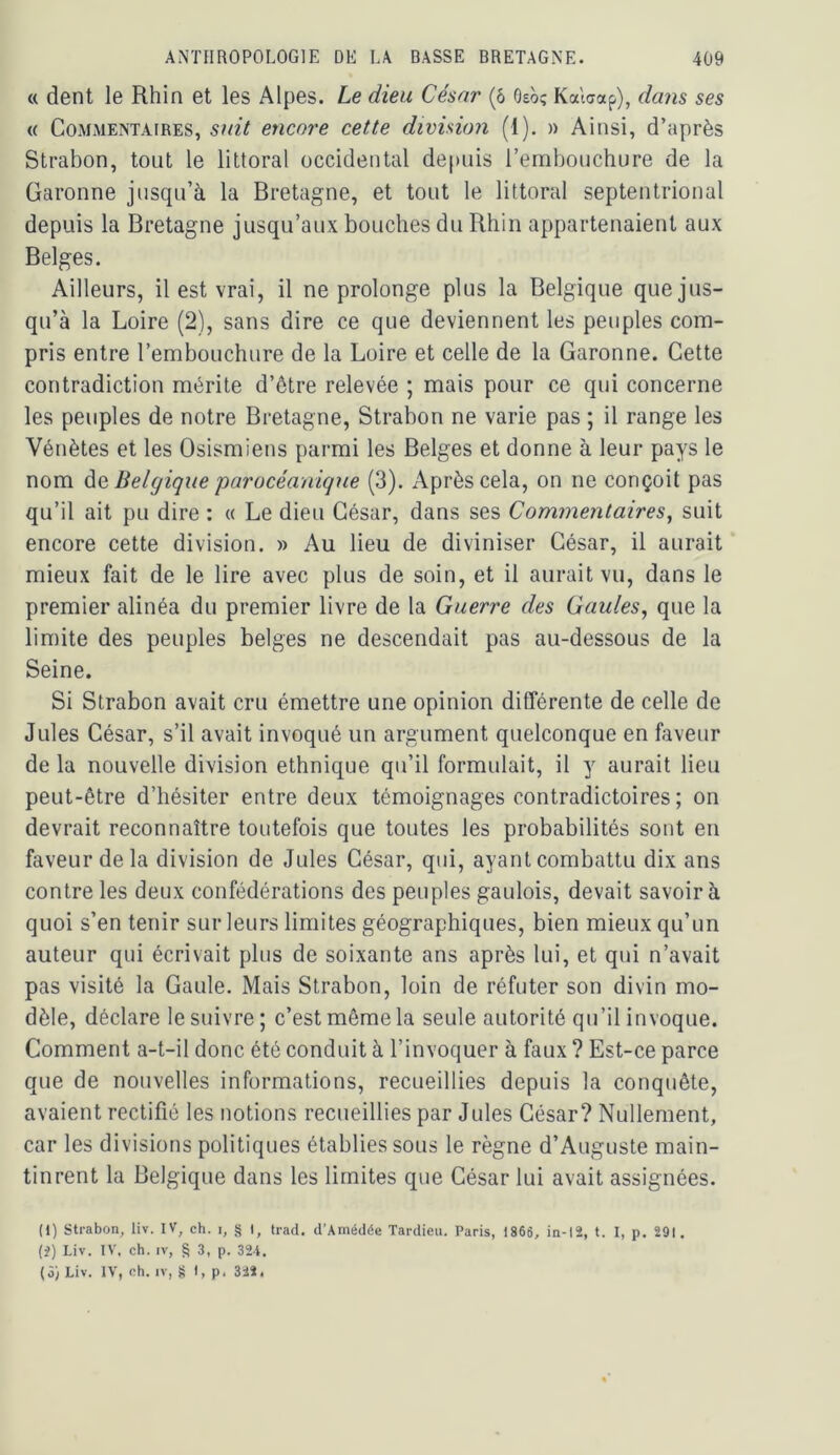 c< dent le Rhin et les Alpes. Le dieu César (ô Oso? Kalaap), dans ses « CoAiMENTAiRES, suit eticore cette division (1). » Ainsi, d’après Strabon, tout le littoral occidental depuis l’embouchure de la Garonne jusqu’à la Bretagne, et tout le littoral septentrional depuis la Bretagne jusqu’aux bouches du Rhin appartenaient aux Belges. Ailleurs, il est vrai, il ne prolonge plus la Belgique que jus- qu’à la Loire (2), sans dire ce que deviennent les peuples com- pris entre l’embouchure de la Loire et celle de la Garonne. Cette contradiction mérite d’ôlre relevée ; mais pour ce qui concerne les peuples de notre Bretagne, Strabon ne varie pas ; il range les Vénètes et les Osismiens parmi les Belges et donne à leur pays le nom ÙQ Belgique parocéanique (3). Après cela, on ne conçoit pas qu’il ait pu dire : « Le dieu César, dans ses Commentaires, suit encore cette division. » Au lieu de diviniser César, il aurait mieux fait de le lire avec plus de soin, et il aurait vu, dans le premier alinéa du premier livre de la Guerre des Gaules, que la limite des peuples belges ne descendait pas au-dessous de la Seine. Si Strabon avait cm émettre une opinion différente de celle de Jules César, s’il avait invoqué un argument quelconque en faveur de la nouvelle division ethnique qu’il formulait, il y aurait lieu peut-être d’hésiter entre deux témoignages contradictoires ; on devrait reconnaître toutefois que toutes les probabilités sont en faveur delà division de Jules César, qui, ayant combattu dix ans contre les deux confédérations des peuples gaulois, devait savoir à quoi s’en tenir sur leurs limites géographiques, bien mieux qu’un auteur qui écrivait plus de soixante ans après lui, et qui n’avait pas visité la Gaule. Mais Strabon, loin de réfuter son divin mo- dèle, déclare le suivre ; c’est même la seule autorité qu’il invoque. Comment a-t-il donc été conduit à l’invoquer à faux ? Est-ce parce que de nouvelles informations, recueillies depuis la conquête, avaient rectifié les notions recueillies par Jules César? Nullement, car les divisions politiques établies sous le règne d’Auguste main- tinrent la Belgique dans les limites que César lui avait assignées. (1) strabon, liv. IV, ch. i, § I, trad. d’.\médée Tardieu, Paris, 1865, in-12, t. I, p. 291. {i) Liv. IV, ch. IV, § 3, p. 324. (5) Liv. IV, oh. IV, îi I, p. 322.
