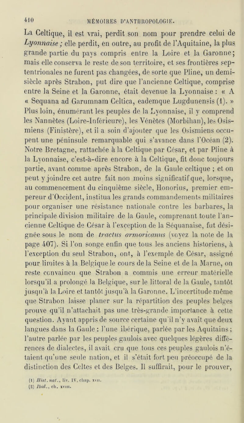 La Celtique, il est vrai, perdit son nom pour prendre celui de Lyonnaise ; elle perdit, en outre, au profit de l’Aquitaine, la plus grande partie du pays compris entre la Loire et la Garonne; mais elle conserva le reste de son territoire, et ses frontières sep- tentrionales ne furent pas changées, de sorte que Pline, un demi- siècle après Strabon, put dire que l’ancienne Celtique, comprise entre la Seine et la Garonne, était devenue la Lyonnaise : « A « Sequana ad Garumnam Celtica, eademque Lugdunensis (1). » Plus loin, énumérant les peuples de la Lyonnaise, il y comprend les Nannètes (Loire-Inférieure), les Vénètes (Morbihan), les Osis- miens (Finistère), et il a soin d’ajouter que les Osismiens occu- pent une péninsule remarquable qui s’avance dans l’Océan (2). Notre Bretagne, rattachée à la Celtique par César, et par Pline à la Lyonnaise, c’est-à-dire encore à la Celtique, fit donc toujours partie, avant comme après Strabon, de la Gaule celtique ; et on peut y joindre cet autre fait non moins significatif que, lorsque, au commencement du cinquième siècle, Honorius, premier em- pereur d’Occident, institua les grands commandements militaires pour organiser une résistance nationale contre les barbares, la principale division militaire de la Gaule, comprenant toute l’an- cienne Celtique de César à l’exception de la Séquanaise, fut dési- gnée sous le nom de tractns ai'moricanus (voyez la note de la page 407). Si l’on songe enfin que tous les anciens historiens, à l’exception du seul Strabon, ont, à l’exemple de César, assigné pour limites à la Belgique le cours delà Seine et de la Marne, on reste convaincu que Strabon a commis une erreur matérielle lorsqu’il a prolongé la Belgique, sur le littoral de la Gaule, tantôt jusqu’à la Loire et tantôt jusqu’à la Garonne. L’incertitude même que Strabon laisse planer sur la répartition des peuples belges prouve qu’il n’attachait pas une très-grande importance à cette question. Ayant appris de source certaine qu'il n’y avait que deux langues dans la Gaule : l’une ibérique, parlée par les Aquitains ; l’autre parlée par les peuples gaulois avec quelques légères diffé- rences de dialectes, il avait cru que tous ces peuples gaulois n’é- taient (pi’nne seule nation, et il s’était fort j)eu })réoccupé de la distinction des Celtes et des Belges. Il suffirait, pour le prouver. (1) Ilist.nat., liv. IVjCliap. xui. (2) Ibid., ch. XVIII.