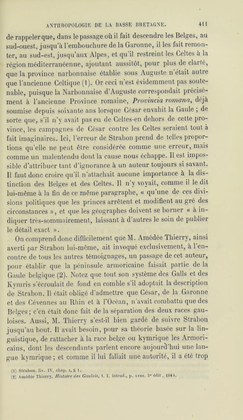 de rappeler que, dans le passage où il fait descendre les Belges, au sud-ouest, jusqu’à l’emboLichure de la Garonne, il les fait remon- ter, au sud-est, jusqu’aux Alpes, et qu’il restreint les Celtes à la région méditerranéenne, ajoutant aussitôt, pour plus de clarté, que la province narbonnaise établie sous Auguste n’était autre que l’ancienne Celtique (1). Or ceci n’est évidemment pas soute- nable, puisque la Narbonnaise d’Auguste correspondait précisé- ment à l’ancienne Province romaine, Provincia romana, déjà soumise depuis soixante ans lorsque César envahit la Gaule ; de sorte que^ s’il n’y avait pas eu de Geltes-en dehors de cette pro- vince, les campagnes de César contre les Celtes seraient tout à fait imaginaires. Ici, l’erreur de Strabon prend de telles propor- tions qu’elle ne peut être considérée comme une erreur, mais comme un malentendu dont la cause nous échappe. Il est impos- sible d’attribuer tant d’ignorance à un auteur toujours si savant. Il faut donc croire qu’il n’attachait aucune importance à la dis- tinction des Belges et des Celtes. Il n’y voyait, comme il le dit lui-même à la fin de ce même paragraphe, « qu’une de ces divi- sions politiques que les princes arrêtent et modifient au gré des circonstances », et que les géographes doivent se borner « à in- diquer très-sommairement, laissant à d’autres le soin de publier le détail exact ». On comprend donc difficilement que M. Amédée Thierry, ainsi averti par Strabon lui-même, ait invoqué exclusivement, à l’en- contre de tous les autres témoignages, un passage de cet auteur, pour étal)lir que la péninsule armoricaine faisait partie de la Gaule belgique (2). Notez que tout son système des Galls et des Kymris s’écroulait de fond en comble s’il adoptait la description de Strabon. Il était obligé d’admettre que César, de la Garonne et des Cévennes au Rhin et à l’Océan, n’avait combattu que des Belges ; c’en était donc fait de la séparation des deux races gau- loises. Aussi, M. Thierry s’est-il bien gardé de suivre Strabon jusqu’au bout. Il avait besoin, pour sa théorie basée sur la lin- guistique, de rattacher à la race belge ou kymrique les Armori- cains, dont les descendants parlent encore aujourd’hui une lan- gue kymrique ; et comme il lui fallait une autorité, il a été trop (1) Slralioii, liv. IV, cliap. i, S 1. (2) Amédée Thierry, Histoire des Gaulois, t. I, inlrod., p. i.viii, 3' édit, 18-U.