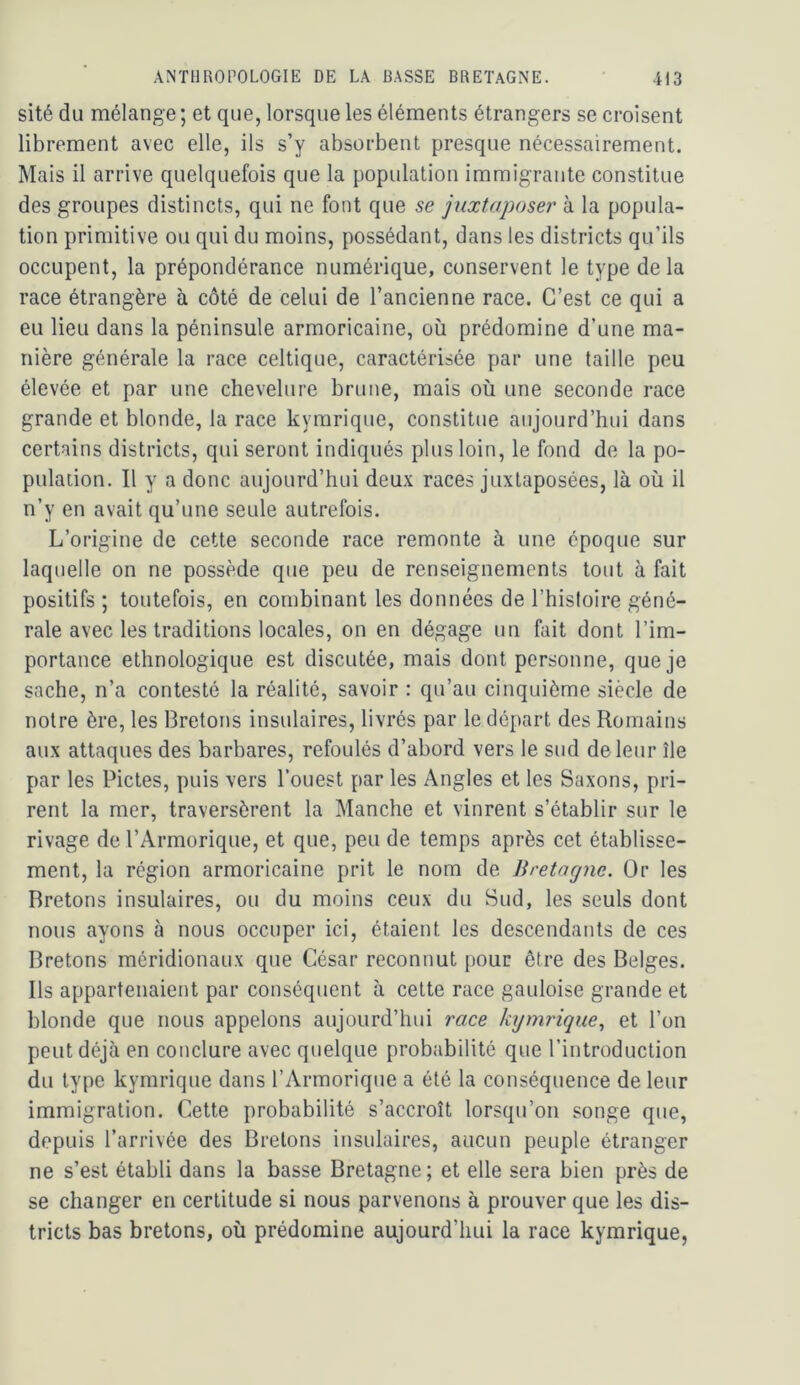 sité du mélange ; et que, lorsque les éléments étrangers se croisent librement avec elle, ils s’y absorbent presque nécessairement. Mais il arrive quelquefois que la population immigrante constitue des groupes distincts, qui ne font que se juxtaposer à la popula- tion primitive ou qui du moins, possédant, dans les districts qu’ils occupent, la prépondérance numérique, conservent le type delà race étrangère à côté de celui de l’ancienne race. C’est ce qui a eu lieu dans la péninsule armoricaine, où prédomine d’une ma- nière générale la race celtique, caractérisée par une taille peu élevée et par une chevelure brune, mais où une seconde race grande et blonde, la race kyrarique, constitue aujourd’hui dans certains districts, qui seront indiqués plus loin, le fond de la po- pulation. Il y a donc aujourd’hui deux races juxtaposées, là où il n’y en avait qu’une seule autrefois. L’origine de cette seconde race remonte à une époque sur laquelle on ne possède que peu de renseignements tout à fait positifs ; toutefois, en combinant les données de l’histoire géné- rale avec les traditions locales, on en dégage un fait dont l’im- portance ethnologique est discutée, mais dont personne, que je sache, n’a contesté la réalité, savoir : qu’au cinquième siècle de notre ère, les Bretons insulaires, livrés par le départ des Romains aux attaques des barbares, refoulés d’abord vers le sud de leur île par les Pietés, puis vers l’ouest par les Angles et les Saxons, pri- rent la mer, traversèrent la Manche et vinrent s’établir sur le rivage de l’Armorique, et que, peu de temps après cet établisse- ment, la région armoricaine prit le nom de Bretagne. Or les Bretons insulaires, ou du moins ceux du Sud, les seuls dont nous ayons à nous occuper ici, étaient les descendants de ces Bretons méridionaux que César reconnut pour être des Belges. Ils appartenaient par conséquent à cette race gauloise grande et blonde que nous appelons aujourd’hui race kymrique., et l’on peut déjà en conclure avec quelque probabilité que l’introduction du type kymrique dans l’Armorique a été la conséquence de leur immigration. Celte probabilité s’accroît lorsqu’on songe que, depuis l’arrivée des Bretons insulaires, aucun peuple étranger ne s’est établi dans la basse Bretagne ; et elle sera bien près de se changer en certitude si nous parvenons à prouver que les dis- tricts bas bretons, où prédomine aujourd’hui la race kymrique,