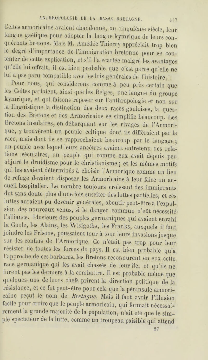 Celles armoricains a\aient abandonné, an cinquième siècle, leur langue gaélique pour adopter la langue kymrique de leurs con- ([uérants bretons. Mais M. Amédée Thierry appréciait trop bien le degré d importance de 1 immigration bretonne pour se con- tentei de cette explication, et s il 1 a écartée malgré les avantages (lu’elle lui offrait, il est bien probable que c’est parce qu’elle ne lui a pas paru compatible avec les lois générales de l’histoire. Pour nous, qui considérons comme à peu près certain que les Celtes parlaient, ainsi que les Belges, une langue du groupe kjmiique, et qui faisons reposer sur l’anthropologie et non sur la linguistique la distinction des deux races gauloises, la ques- tion des Bretons et des Armoricains se simplifie beaucoup. Les Bietons insulaires, en débarquant sur les rivages de l’Armori- que, y trouvèrent un peuple celtique dont ils difïeraient par la race, mais dont ils se rapprochaient beaucoup par le langage ; un peuple avec lequel leurs ancêtres avaient entretenu des rela- tions séculaires, un peuple qui comme eux avait depuis peu abjuré le druidisme pour le christianisme; et les mêmes motifs qui les avaient déterminés à choisir l’Armorique comme un lieu de refuge devaient disposer les Armoricains à leur faire un ac- cueil hospitalier. Le nombre toujours croissant des immigrants dut sans doute plus d’une fois susciter des luttes partielles, et ces luttes auraient pu devenir générales, aboutir peut-être à l’expul- sion des nouveaux venus, si le danger commun n’eût nécessité l’alliance. Plusieurs des peuples germaniques qui avaient envahi la Gaule, les Alains, les \^hsigoths, les Franks, auxquels il faut joindre les Frisons, poussaient tour à tour leurs invasions jusque sur les confins de l’Armorique. Ce n’était pas trop pour leur résister de toutes les forces du pays. Il est bien probable qifà l’approche de ces barbares, les Bretons reconnurent en eux cette race germanique qui les avait chassés de leur île, et qu’ils ne furent pas les derniers à la combattre. Il est probable même que quelques-uns de leurs chefs prirent la direction politique de la résistance, et ce fut peut-être pour cela que la péninsule armori- caine reçut le nom de Bretagne. Mais il faut avoir l’illusion facile pour croire que le peuple armoricain, qui formait nécessai- rement la grande majorité de la population, n’ait été que le sim- ple spectateur de la lutte, comme un troupeau paisible qui attend 27