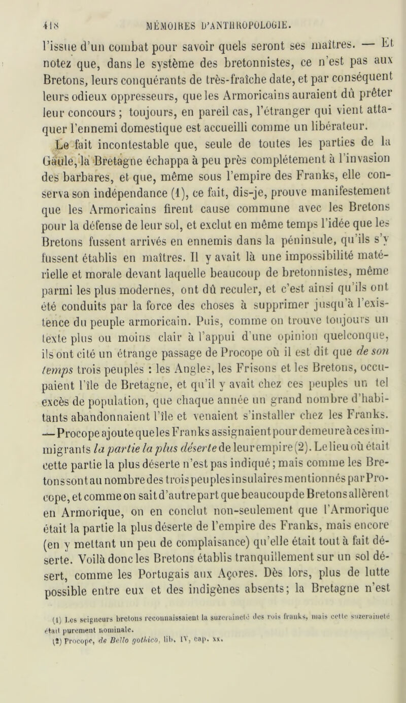 MÉMOJHES D’AiNTllKOPULÜlilE. 41,S l’issue d’un combat pour savoir quels seront ses maîtres. Kt notez que, dans le système des bretonnistes, ce n’est pas aux Bretons, leurs conquérants de très-fraîche date, et par conséquent leurs odieux oppresseurs, que les Armoricains auraient dû prêter leur concours ; toujours, en pareil cas, l’étranger qui vient atta- quer l’ennemi domestique est accueilli comme un libérateur, te fait incontestable que, seule de toutes les parties de la Gà‘ule,dà 'Bretagne échappa à peu près complètement à l’invasion des barbares, et que, même sous l’empire des Franks, elle con- serva son indépendance (1), ce fuit, dis-je, prouve manifestement que les Armoricains firent cause commune avec les Bretons pour la défense de leur sol, et exclut en même temps l’idée que les Bretons fussent arrivés en ennemis dans la péninsule, qu’ils s y lussent établis en maîtres. Il y avait là une impossibilité maté- rielle et morale devant laquelle beaucoup de bretonnistes, même parmi les plus modernes, ont dû reculer, et c’est ainsi qu’ils ont été conduits par la force des choses à supprimer jusqu’à 1 exis- tence du peuple armoricain. Puis, comme on trouve toujours un texte plus ou moins clair à l’appui d’une opinion quelconque, ils ont cité un étrange passage de Procope où il est dit que de so7i temps trois peuples : les x\ngles, les Frisons et les Bretons, occu- paient l’île de Bretagne, et qu’il y avait chez ces peuples un tel excès de population, que chaque année un grand nombre d’habi- tants abandonnaient l’île et venaient s’installer chez les Franks. —Procope ajoute queles Franks assignaientpour demeureàcesim- migrants lo. partie lapins déserle^e, leur empire (2). Le lieu où était cette partie la plus déserte n’est pas indiqué ; mais comme les Bre- tonssont au nombre des trois peuples insulaires mentionnés par Pro- ccpe, et comme on sait d’autrepart que beaucoupde Bretons allèrent en Armorique, on en conclut non-seulement que l’Armorique était la partie la plus déserte de l’empire des Franks, mais encore (en y mettant un peu de complaisance) qu’elle était tout à fait dé- serte. Voilà donc les Bretons établis tranquillement sur un sol dé- sert, comme les Portugais aux Açores. Dès lors, plus de lutte possible entre eux et des indigènes absents; la Bretagne n’est U) l.es seigneurs bretons rccouiiaissaieüt la suzciuinclô îles ruis franks, niais cotte suzeraineté otail purement nominale. ^î) Procope, ds BcUo golhico, lil», IV, cap. xx.
