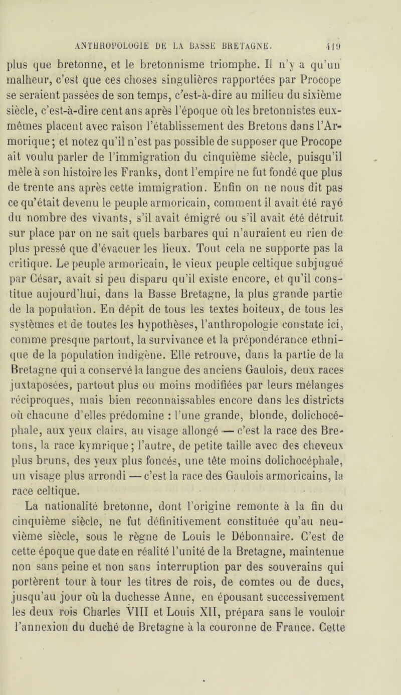plus que bretonne, et le bretonnisme triomphe. Il n’y a qu’un inallieur, c’est que ces choses singulières rapportées par Procope se seraient passées de son temps, c'est-à-dire au milieu du sixième siècle, c’est-à-dire cent ans après l’époque où les bretonnistes eux- mêmes placent avec raison l’établissement des Bretons dans l’Ar- morique ; et notez qu’il n’est pas possible de supposer que Procope ait voulu parler de l’immigration du cinquième siècle, puisqu’il môle à son histoire les Franks, dont l’empire ne fut fondé que plus de trente ans après cette immigration. Enfin on ne nous dit pas ce qu’était devenu le peuple armoricain, comment il avait été rayé du nombre des vivants, s’il avait émigré ou s’il avait été détruit sur place par on ne sait quels barbares qui n’auraient eu rien de plus pressé que d’évacuer les lieux. Tout cela ne supporte pas la critique. Le peuple armoricain, le vieux peuple celtique subjugué par César, avait si peu disparu qu’il existe encore, et qu’il cons- titue aujourd’hui, dans la Basse Bretagne, la plus grande partie de la population. En dépit de tous les textes boiteux, de tous les systèmes et de toutes les hypothèses, l’anthropologie constate ici, comme presque partout, la survivance et la prépondérance ethni- que de la population indigène. Elle retrouve, dans la partie de la Bretagne qui a conservé la langue des anciens Gaulois, deux races juxtaposées, partout plus ou moins modifiées par leurs mélanges réciproques, mais bien reconnaissables encore dans les districts où chacune d’elles prédomine : l’une grande, blonde, dolichocé- phale, aux yeux clairs, au visage allongé — c’est la race des Bre- tons, la race kymrique; l’autre, de petite taille avec des cheveux plus bruns, des yeux plus foncés, une tête moins dolichocéphale, un visage plus arrondi — c’est la race des Gaulois armoricains, la race celtique. La nationalité bretonne, dont l’origine remonte à la fin du cinquième siècle, ne fut définitivement constituée qu’au neu- vième siècle, sous le règne de Louis le Débonnaire. C’est de cette époque que date en réalité l’unité de la Bretagne, maintenue non sans peine et non sans interruption par des souverains qui portèrent tour à tour les titres de rois, de comtes ou de ducs, jusqu’au jour où la duchesse Anne, en épousant successivement les deux rois Charles VIII et Louis XII, prépara sans le vouloir l’annexion du duché de Bretagne à la couronne de France. Cette