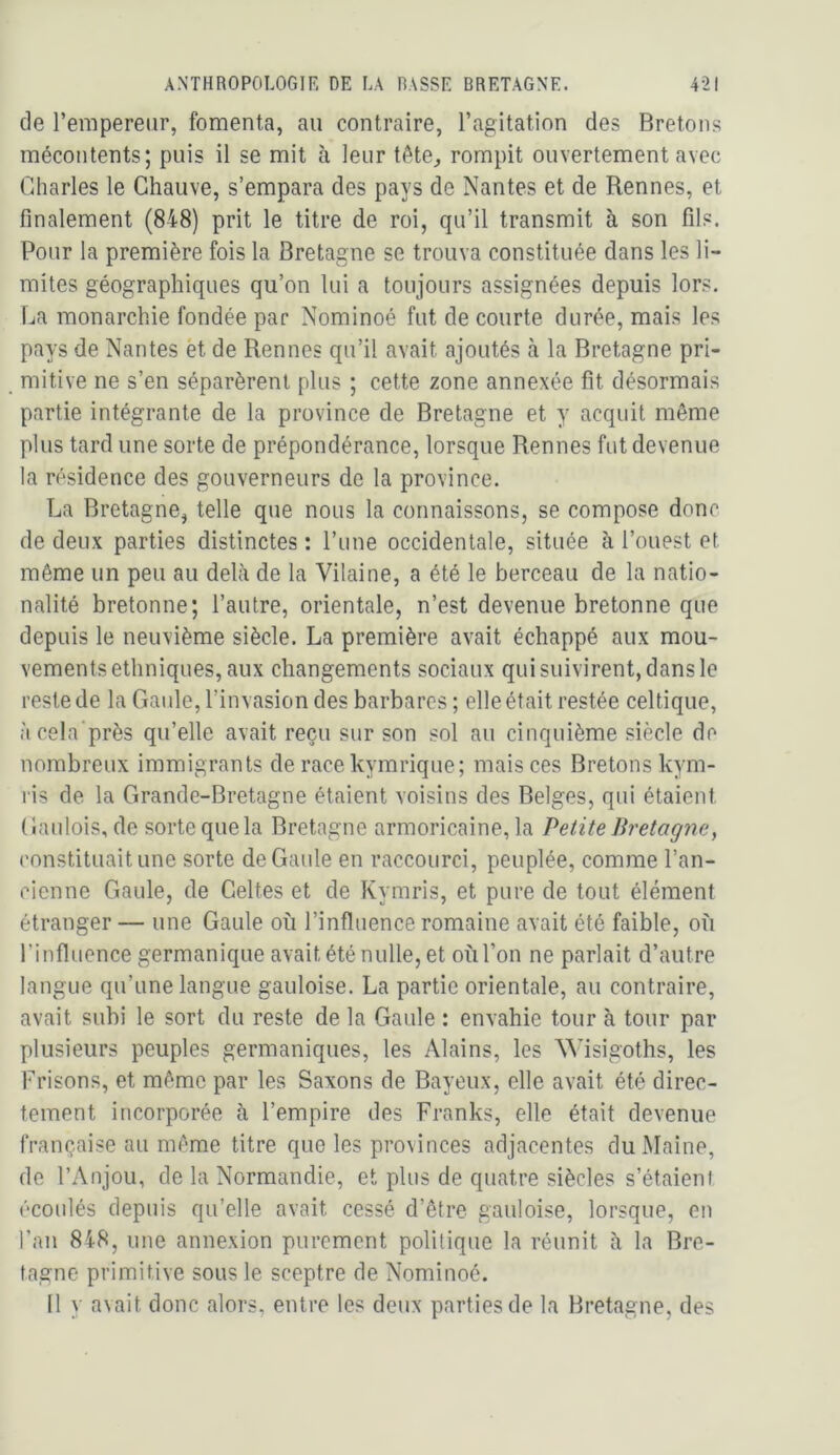 de l’empereur, fomenta, au contraire, l’agitation des Bretons mécontents; puis il se mit à leur téte^ rompit ouvertement avec Charles le Chauve, s’empara des pays de Nantes et de Rennes, et finalement (848) prit le titre de roi, qu’il transmit à son fils. Pour la première fois la Bretagne se trouva constituée dans les li- mites géographiques qu’on lui a toujours assignées depuis lors. La monarchie fondée par Nominoé fut de courte durée, mais les pays de Nantes et de Rennes qu’il avait ajoutés à la Bretagne pri- mitive ne s’en séparèrent plus ; cette zone annexée fit désormais partie intégrante de la province de Bretagne et y acquit même plus tard une sorte de prépondérance, lorsque Rennes fut devenue la résidence des gouverneurs de la province. La Bretagne, telle que nous la connaissons, se compose donc de deux parties distinctes : l’une occidentale, située à l’ouest et même un peu au delà de la Vilaine, a été le berceau de la natio- nalité bretonne; l’autre, orientale, n’est devenue bretonne que depuis le neuvième siècle. La première avait échappé aux mou- vements ethniques, aux changements sociaux qui suivirent, dans le reste de la Gaule, l’invasion des barbares ; elle était restée celtique, àcela'près qu’elle avait reçu sur son sol au cinquième .siècle de nombreux immigrants de race kymrique; mais ces Bretons kym- ris de la Grande-Bretagne étaient voisins des Belges, qui étaient Gaulois, de sorte que la Bretagne armoricaine, la Petite Bretagne, constituait une sorte de Gaule en raccourci, peuplée, comme l’an- cienne Gaule, de Celtes et de Kymris, et pure de tout élément étranger — une Gaule où l’influence romaine avait été faible, où l’influence germanique avait été nulle, et où l’on ne parlait d’autre langue qu’une langue gauloise. La partie orientale, au contraire, avait subi le sort du reste de la Gaule : envahie tour à tour par plusieurs peuples germaniques, les Alains, les NVisigoths, les Frisons, et même par les Saxons de Bayeux, elle avait été direc- tement incorporée à l’empire des Franks, elle était devenue française au même titre que les provinces adjacentes du Maine, de l’Anjou, de la Normandie, et plus de quatre siècles s’étaieni écoulés depuis qu’elle avait cessé d’être gauloise, lorsque, on l’an 848, une annexion purement politique la réunit à la Bre- tagne primitive sous le sceptre de Nominoé. [1 y avait donc alors, entre les deux parties de la Bretagne, des