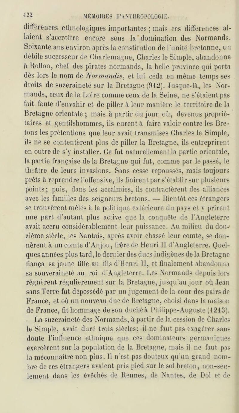 différences ethnologiques importantes ; mais ces différences al- laient s’accroître encore sous la'domination des Normands. Soixante ans environ après la constitution de l’unité bretonne, un débile successeur de Charlemagne, Charles le Simple, abandonna h Rollon, chef des pirates normands, la belle province qui porta dès lors le nom de Normandie^ et lui céda en même temps ses droits de suzeraineté sur la Bretagne (912). Jusque-là, les Nor- mands, ceux de la Loire comme ceux de la Seine, ne s’étaient pas fait faute d’envahir et de piller à leur manière le territoire de la Bretagne orientale ; mais à partir du jour où, devenus proprié- taires et gentilshommes, ils eurent à faire valoir contre les Bre- tons les prétentions que leur avait transmises Charles le Simple, ils ne se contentèrent plus de piller la Bretagne, ils entreprirent en outre de s’y installer. Ce fut naturellement la partie orientale, la partie française de la Bretagne qui fut, comme par le passé, le tlnâtre de leurs invasions. Sans cesse repoussés, mais toujours prêts à reprendre l’offensive, ils finirent par s’établir sur plusieurs points; puis, dans les accalmies, ils contractèrent des alliances avec les familles des seigneurs bretons. — Bientôt ces étrangers se trouvèrent mêlés à la politique extérieure du pays et y prirent une part d’autant plus active que la conquête de l’Angleterre avait accru considérablement leur puissance. Au milieu du dou-» zième siècle, les Nantais, après avoir chassé leur comte, se don- nèrent à un comte d’Anjou, frère de Henri II d’Angleterre. O^el- ques années plus tard,ledernierdes ducs indigènes delà Bretagne fiança sa jeune fille au fils d’Henri II, et finalement abandonna sa souveraineté au roi d’Angleterre. Les Normands depuis lors régnèrent régulièrement sur la Bretagne, jusqu’au jour où Jean sans Terre fut dépossédé par un jugement de la cour des pairs de France, et où un nouveau duc de Bretagne, choisi dans la maison de France, fit hommage de son duchéà Philippe-Auguste (1213). La suzeraineté des Normands, à partir de la cession de Charles le Simple, avait duré trois siècles; il ne faut pas exagérer sans doute l’influence ethnique que ces dominateurs germaniques exercèrent sur la population de la Bretagne, mais il ne faut pas la méconnaître non plus. 11 n’est pas douteux qu’un grand nom- bre de ces étrangers avaient pris pied sur le sol breton, non-seu- lement dans les évêchés de Bennes, de Nantes, de Dol et de