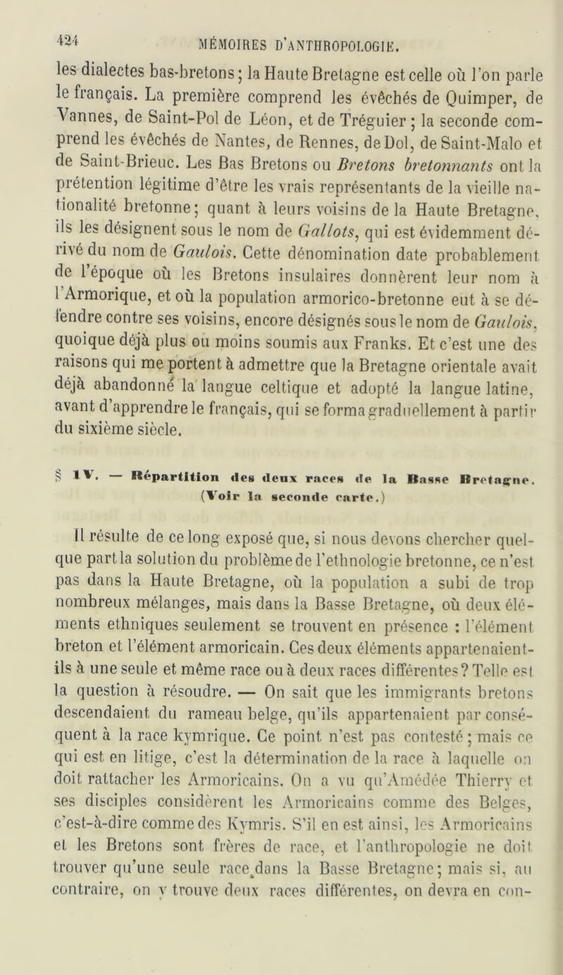 les dialectes bas-bretons; la Haute Bretagne est celle où l’on parle le français. La première comprend les évêchés de Quimper, de Vannes, de Saint-Pol de Léon, et de Tréguier ; la seconde com- prend les évêchés de Nantes, de Rennes, deDol, de Saint-Malo et de Saint-Brieuc. Les Bas Bretons ou Bretons bretonnants ont la prétention légitime d’être les vrais représentants de la vieille na- tionalité bretonne; quant à leurs voisins delà Haute Bretagne, ils les désignent sous le nom de Gallois^ qui est évidemment dé- rivé du nom de Gaulois. Cette dénomination date probablement de 1 époque où les Bretons insulaires donnèrent leur nom à 1 Armorique, et où la population armorico-bretonne eut à se dé- tendre contre ses voisins, encore désignés sous le nom de Gaulois, quoique déjà plus ou moins soumis aux Franks. Et c’est une des raisons qui me portent à admettre que la Bretagne orientale avait déjà abandonné la’langue celtique et adopté la langue latine, avant d’apprendre le français, qui se forma graduellement à parfir du sixième siècle. I*«partl4ion îles tleux races de la Basse Bretat^ne. (Voir la seconde carte.) 11 résulte de ce long exposé que, si nous devons chercher quel- que part la solution du problème de l’ethnologie bretonne, ce n’est pas dans la Haute Bretagne, où la population a subi de trop nombreux mélanges, mais dans la Basse Bretagne, où deux élé- ments ethniques seulement se trouvent en présence : l’élément breton et l’élément armoricain. Ces deux éléments appartenaient- ils à une seule et même race ou à deux races différentes? Telle est la question à résoudre. — On sait que les immigrants bretons descendaient du rameau belge, qu’ils appartenaient par consé- quent à la race kymrique. Ce point n’est pas contesté ; mais ce qui est en litige, c’est la détermination de la race à laquelle on doit rattacher les Armoricains. On a vu qu’Araédée Thierry et ses disciples considèrent les Armoricains comme des Belges, c’est-à-dire comme des Kymris. S’il en est ainsi, les Armoricains et les Bretons sont frères de race, et l’anthropologie ne doit trouver qu’une seule race^dans la Basse Bretagne; mais si, au contraire, on y trouve deux races différentes, on devra en cou-