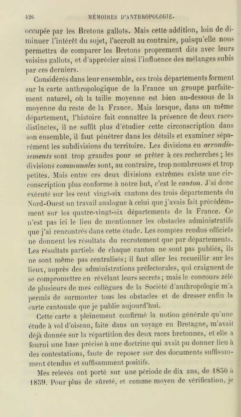 occupée par les Bretons gallots. Mais cette addition, loin de di- minuer Tintérêt du sujet, l’accroît au contraire, puisqu’elle nous permettra de comparer les Bretons proprement dits avec leurs voisins gallots, et d’apprécier ainsi l’influence des mélanges subis par ces derniers. Considérés dans leur ensemble, ces trois départements forment sur la carte anthropologique de la France un groupe parfaite- ment naturel, où la taille moyenne est bien au-dessous de la moyenne du reste de la France. Mais lorsque, dans un même département, l’histoire fait connaître la présence de deux races distinctes, il ne suffit plus d’étudier cette circonscription dans son ensemble, il faut pénétrer dans les détails et examiner sépa- rément les subdivisions du territoire. Les divisions en arrondis- sements sont trop grandes pour se prêter à ces recherches ; les divisions communales sont, au contraire, trop nombreuses et trop petites. Mais entre ces deux divisions extrêmes existe une cir- conscri[)tion plus conforme à notre but, c’est le canton. .1 ai donc exécuté sur les cent vingt-six cantons des trois départements du Nord-Ouest un travail analogue à celui que j’avais lait précédem- ment sur les quatre-vingt-six départements de la France. Ce n’est pas ici le lieu de mentionner les obstacles administratifs que j’ai rencontrés dans cette étude. Les comptes rendus officiels ne donnent les résultats du recrutement que par départements. Les résultats partiels de chaque canton ne sont pas publiés, ils ne sont même pas centralisés; il faut aller les recueillir sur les lieux, auprès des administrations préfectorales, qui craignent de se compromettre en révélant leurs secrets; mais le concours zélé de plusieurs de mes collègues de la Société d’anthropologie m a permis de surmonter tous les obstacles et de dresser enfin la carte cantonale que je publie aujourd’hui. Cette carte a pleinement confirmé la notion générale qu'une étude c'i vol d’oiseau, finte dans un voyage en Bretagne, m’avait déjà donnée sur la répartition des deux races bretonnes, et elle a fourni une base précise à une doctrine qui avait pu donner lieu a des contestations, faute de reposer sur des documents suffisam- ment étendus et suffisamment positifs. Mes relevés ont porté sur une période de dix ans, de iS.'iO a 18r)9. Pour plus de sûreté, et comme moyen de vérification, je