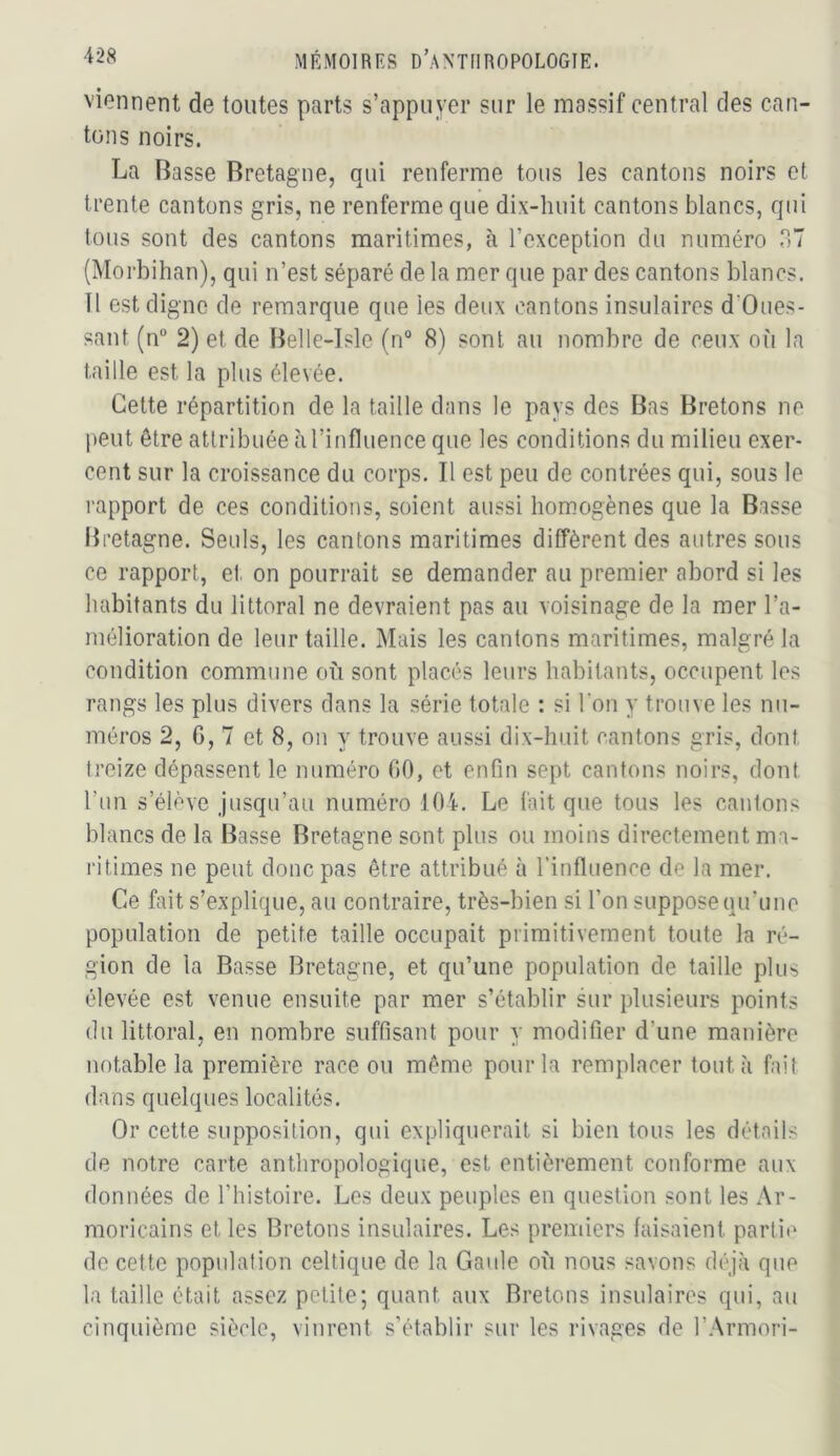viennent de tontes parts s’appuyer sur le massif central des can- tons noirs. La Basse Bretagne, qui renferme tous les cantons noirs et trente cantons gris, ne renferme que dix-huit cantons blancs, qui tous sont des cantons maritimes, à l’exception du numéro HT (Morbihan), qui n’est séparé de la mer que par des cantons blancs. Il est digne de remarque que les deux cantons insulaires d’Oues- sant (n“ 2) et de Belle-Isle (n“ 8) sont au nombre de ceux où la taille est la plus élevée. Cette répartition de la taille dans le pays des F3as Bretons ne peut être attribuée à l’influence que les conditions du milieu exer- cent sur la croissance du corps. Il est peu de contrées qui, sous le rapport de ces conditions, soient aussi homogènes que la Basse Bretagne. Seuls, les cantons maritimes diffèrent des autres sous ce rapport, et on pourrait se demander au premier abord si les habitants du littoral ne devraient pas au voisinage de la mer l’a- mélioration de leur taille. Mais les cantons maritimes, malgré la condition commune où sont placés leurs habitants, occupent les rangs les plus divers dans la série totale : si l’on y trouve les nu- méros 2, G, 7 et 8, on y trouve aussi dix-huit cantons gris, dont treize dépassent le numéro GO, et enGn sept cantons noirs, dont Tun s’élève jusqu’au numéro 104. Le fait que tous les cantons blancs de la Basse Bretagne sont plus ou moins directement ma- ritimes ne peut donc pas être attribué à l’influence de la mer. Ce fait s’explique, au contraire, très-bien si l’on suppose qu’une population de petite taille occupait primitivement toute la ré- gion de la Basse Bretagne, et qu’une population de taille plus élevée est venue ensuite par mer s’établir sur plusieurs points du littoral, en nombre suffisant pour y modifier d’une manière notable la première race ou même pour la remplacer tout à fait dans quelques localités. Or cette supposition, qui expliquerait si bien tous les détails de notre carte anthropologique, est entièrement conforme aux données de l’histoire. Les deux peuples en question sont les Ar- moricains et les Bretons insulaires. Les premiers faisaient partie de cette population celtique de la Gaule où nous savons déjà que la taille était assez petite; quant aux Bretons insulaires qui, au cinquième siècle, vinrent s’établir sur les rivages de l’.Xrmori-