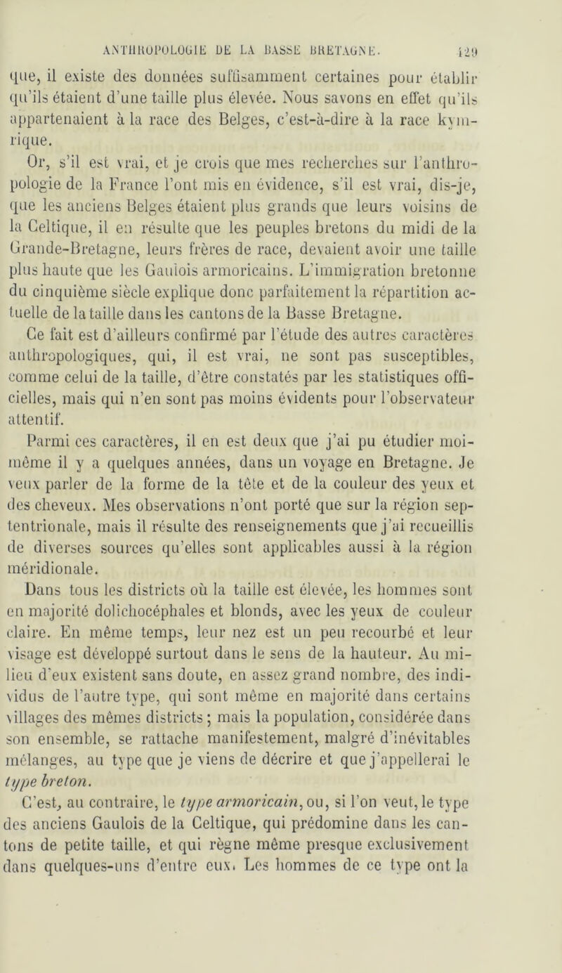 AMllUUl'ULOUlE DE LA LASSE LHETAGiNE. que, il existe des duimées sullisamment certaines pour établir qu’ils étaient d’une taille plus élevée. Nous savons en eflet qu’ils appartenaient à la race des Belges, c’est-à-dire à la race kym- rique. Or, s’il est \rai, et je crois que mes recherches sur l’anthro- pologie de la France l’ont mis en évidence, s’il est vrai, dis-je, que les anciens Belges étaient plus grands que leurs voisins de la Celtique, il en résulte que les peuples bretons du midi de la Crande-Bretagne, leurs frères de race, devaient avoir une taille plus haute que les Gaulois armoricains. L’immigration bretonne du cinquième siècle explique donc parfaitement la répartition ac- tuelle de la taille dans les cantons de la Basse Bretagne. Ce fait est d’ailleurs confirmé par l’étude des autres caractères anthropologiques, qui, il est vrai, ne sont pas susceptibles, comme celui de la taille, d’être constatés par les statistiques offi- cielles, mais qui n’en sont pas moins évidents pour l’observateur attentif. Parmi ces caractères, il en est deux que j’ai pu étudier moi- môme il y a quelques années, dans un voyage en Bretagne. Je veux parler de la forme de la tôle et de la couleur des yeux et des cheveux. Mes observations n’ont porté que sur la région sep- tentrionale, mais il résulte des renseignements que j’ai recueillis de diverses sources qu’elles sont applicables aussi à la région méridionale. Dans tous les districts où la taille est élevée, les hommes sont en majorité dolichocéphales et blonds, avec les yeux de couleur claire. En même temps, leur nez est un peu recourbé et leur visage est développé surtout dans le sens de la hauteur. Au mi- lieu d’eux existent sans doute, en assez grand nombre, des indi- vidus de l’autre type, qui sont môme en majorité dans certains villages des mêmes districts ; mais la population, considérée dans son ensemble, se rattache manifestement, malgré d’inévitables mélanges, au type que je viens de décrire et que j’appellerai le itjpe breton. G’esL ail contraire, le type armoricainsi l’on veut, le type des anciens Gaulois de la Celtique, qui prédomine dans les can- tons de petite taille, et qui règne même presque exclusivement dans quelques-uns d’entre eux. Les hommes de ce type ont la