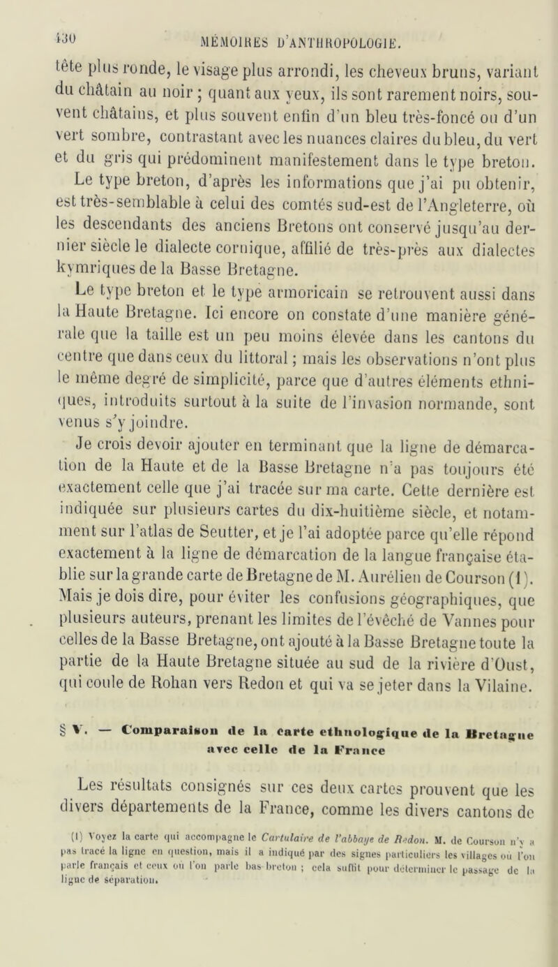 tête plus ronde, le visage plus arrondi, les cheveux bruns, variant du châtain au noir ; quant aux yeux, ils sont rarement noirs, sou- vent châtains, et plus souvent enlin d’un bleu très-foncé ou d’un vert sombre, contrastant avec les nuances claires du bleu, du vert et du gris qui prédominent manifestement dans le type breton. Le type breton, d’après les informations que j’ai pu obtenir, est très-semblable à celui des comtés sud-est de l’Angleterre, où les descendants des anciens Bretons ont conservé jusqu’au der- nier siècle le dialecte cortiique, affilié de très-près aux dialectes kymriques de la Basse Bretagne. Le type breton et le type armoricain se retrouvent aussi dans la Haute Bretagne. Ici encore on constate d’une manière géné- rale que la taille est un peu moins élevée dans les cantons du centre que dans ceux du littoral ; mais les observations n’ont plus le même degré de simplicité, parce que d’autres éléments ethni- ques, introduits surtout à la suite de l’invasion normande, sont venus s^’y joindre. Je crois devoir ajouter en terminant que la ligne de démarca- tion de la Haute et de la Basse Bretagne n’a pas toujours été exactement celle que j’ai tracée sur ma carte. Cette dernière est indiquée sur plusieurs cartes du dix-huitième siècle, et notam- ment sur l’atlas de Seutter, et je l’ai adoptée parce qu’elle répond exactement à la ligne de démarcation de la langue française éta- blie sur la grande carte de Bretagne de M. Aurélien de Courson (i ). Mais je dois dire, pour éviter les confusions géographiques, que plusieurs auteurs, prenant les limites de l’évêché de Vannes pour celles de la Basse Bretagne, ont ajouté à la Basse Bretagne toute la partie de la Haute Bretagne située au sud de la rivière d’üust, qui coule de Rohan vers Redon et qui va se jeter dans la Vilaine. t § ' • — Comparaison «le la Carte ethiiolog;iqiie «le la llretag'iie «ivec celle «le la France Les résultats consignés sur ces deux cartes prouvent que les divers départements de la France, comme les divers cantons de (I) Voyez la carte qui accompagne le Cartulaire de l’abbaye de Hedon. M. de Courson n\ a pas tracé la ligne en question, mais il a indiqué ))ar des signes particuliers les villages ou l’on parle français et ceux ou l'on parle bas breton ; cela sunit pour déterminer le passage de la ligne de séparation.