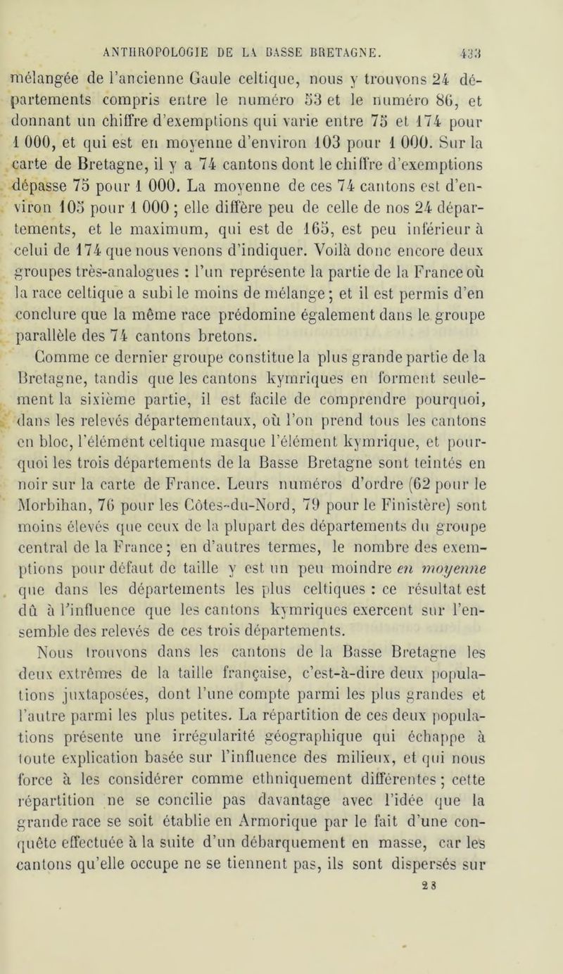 mélangée de l’arcienne Gaule celtique, nous y trouvons 24 dé- partements compris entre le numéro 53 et le numéro 8G, et donnant un chiffre d’exemptions qui varie entre 7o et 174 pour 1 000, et qui est en moyenne d’environ 103 pour 1 000. Sur la carte de Bretagne, il y a 74 cantons dont le chiffre d’exemptions dépasse 75 pour 1 000. La moyenne de ces 74 cantons est d’en- viron 103 pour 1 000 ; elle diffère peu de celle de nos 24 dépar- tements, et le maximum, qui est de 165, est peu inférieur à celui de 174 que nous venons d’indiquer. Voilà donc encore deux groupes très-analogues : l’un représente la partie de la France où la race celtique a subi le moins de mélange ; et il est permis d’en conclure que la même race prédomine également dans le groupe parallèle des 74 cantons bretons. Gomme ce dernier groupe constitue la plus grande partie de la Bretagne, tandis que les cantons kymriques en forment seule- ment la sixième partie, il est facile de comprendre pourquoi, dans les relevés départementaux, où l’on prend tous les cantons en bloc, l’élément celtique masque l’élément kymrique, et pour- quoi les trois départements de la Basse Bretagne sont teintés en noir sur la carte de France. Leurs numéros d’ordre (62 pour le Morbihan, 76 pour les Côles-du-Nord, 79 pour le Finistère) sont moins élevés que ceux de la plupart des départements du groupe central de la France ; en d’autres termes, le nombre des exem- ptions pour défaut de taille y est un peu moindre en moyenne que dans les départements les plus celtiques : ce résultat est dû à Finfluence que les cantons kymriques exercent sur l’en- semble des relevés de ces trois départements. Nous trouvons dans les cantons de la Basse Bretagne les deux extrêmes de la taille française, c’est-à-dire deux })opula- tions juxtaposées, dont l’une compte parmi les plus grandes et l’autre parmi les plus petites. La répartition de ces deux popula- tions présente une irrégularité géographique qui échappe à toute explication basée sur l’influence des milieux, et qui nous force à les considérer comme ethniquement différentes ; cette répartition ne se concilie pas davantage avec l’idée que la grande race se soit établie en Armorique par le fait d’une con- quête effectuée à la suite d’un débarquement en masse, car les cantons qu’elle occupe ne se tiennent pas, ils sont dispersés sur 23